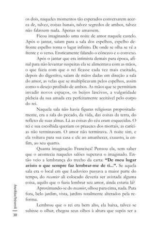 30
AnaRitaPetraroli
os dois, naqueles momentos tão esperados conversarem acer-
ca de, talvez, coisas banais, talvez segredos de ambos, talvez
não falassem nada. Apenas se amassem.
Ficou imaginando uma noite de amor naquele castelo.
Após o jantar, saíam para a sala dos espelhos, espelho de-
fronte espelho torna o lugar infinito. De onde se olha se vê a
frente e o verso. Eroticamente falando o côncavo e o convexo.
Após o jantar que era intimista demais para época, afi-
nal para não levantar suspeitas ela se alimentava com as mãos,
o que fazia com que o rei ficasse cada vez mais excitado,
depois do digestivo, saíam de mãos dadas em direção a sala
do amor, as velas que se multiplicavam pelos espelhos, assim
como o desejo proibido de ambos. As mãos que se permitiam
invadir novos espaços, os beijos lascivos, a vulgaridade
plebeia da sua amada era perfeitamente aceitável pelo corpo
do rei.
Naquela sala não havia figuras religiosas propositada-
mente, era a sala do pecado, da vida, das coisas da terra, do
reflexo de suas almas. Lá as coisas do céu eram esquecidas. O
rei e sua escolhida queriam os prazeres dos mortais, as caríci-
as não terminavam. O amor não terminava. A noite sim, e
ela voltava para sua casa e ele ao amanhecer, exausto, ia en-
fim, ao seu quarto.
Quanta imaginação Francisca! Pensou ela, sem saber
que o acontecia naqueles salões superava o imaginado. En-
tão veio a lembrança do trecho da carta: “De meu lugar
avisto o que sempre faz lembrar-me de ti...”. Se aquela
sala era o local em que Ludovico passava a maior parte do
tempo, do recamier ali colocado deveria ser avistada alguma
coisa, aquilo que o fazia lembrar seu amor, ainda estaria lá?
Aproximando-se do recamier, olhou para cima, nada. Para
fora, belo jardim, vista, jardins totalmente alterados pela re-
forma.
Lembrou que o rei era bem alto, ela baixa, talvez se
subisse o olhar, chegou seus olhos à altura que supôs ser a
 
