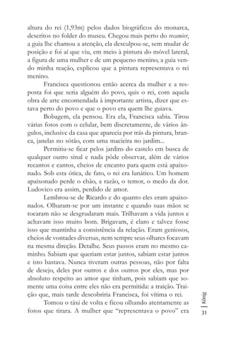 31
König
altura do rei (1,93m) pelos dados biográficos do monarca,
descritos no folder do museu. Chegou mais perto do recamier,
a guia lhe chamou a atenção, ela desculpou-se, sem mudar de
posição e foi aí que viu, em meio à pintura do móvel lateral,
a figura de uma mulher e de um pequeno menino, a guia ven-
do minha reação, explicou que a pintura representava o rei
menino.
Francisca questionou então acerca da mulher e a res-
posta foi que seria alguém do povo, quis o rei, com aquela
obra de arte encomendada à importante artista, dizer que es-
tava perto do povo e que o povo era quem lhe guiava.
Bobagem, ela pensou. Era ela, Francisca sabia. Tirou
várias fotos com o celular, bem discretamente, de vários ân-
gulos, inclusive da casa que aparecia por trás da pintura, bran-
ca, janelas no sótão, com uma macieira no jardim...
Permitiu-se ficar pelos jardins do castelo em busca de
qualquer outro sinal e nada pôde observar, além de vários
recantos e cantos, cheios de encanto para quem está apaixo-
nado. Sob esta ótica, de fato, o rei era lunático. Um homem
apaixonado perde o chão, a razão, o temor, o medo da dor.
Ludovico era assim, perdido de amor.
Lembrou-se de Ricardo e do quanto eles eram apaixo-
nados. Olharam-se por um instante e quando suas mãos se
tocaram não se desgrudaram mais. Trilhavam a vida juntos e
achavam isso muito bom. Brigavam, é claro e talvez fosse
isso que mantinha a consistência da relação. Eram geniosos,
cheios de vontades diversas, nem sempre seus olhares focavam
na mesma direção. Detalhe. Seus passos eram no mesmo ca-
minho. Sabiam que queriam estar juntos, sabiam estar juntos
e isto bastava. Nunca tiveram outras pessoas, não por falta
de desejo, deles por outros e dos outros por eles, mas por
absoluto respeito ao amor que tinham, pois sabiam que so-
mente uma coisa entre eles não era permitida: a traição. Trai-
ção que, mais tarde descobriria Francisca, foi vítima o rei.
Tomou o táxi de volta e ficou olhando atentamente as
fotos que tirara. A mulher que “representava o povo” era
 