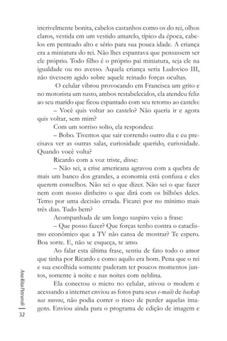 32
AnaRitaPetraroli
incrivelmente bonita, cabelos castanhos como os do rei, olhos
claros, vestida em um vestido amarelo, típico da época, cabe-
los em penteado alto e sério para sua pouca idade. A criança
era a miniatura do rei. Não lhes espantava que pensassem ser
ele próprio. Todo filho é o próprio pai miniatura, seja ele na
igualdade ou no avesso. Aquela criança seria Ludovico III,
não tivessem agido sobre aquele reinado forças ocultas.
O celular vibrou provocando em Francisca um grito e
no motorista um susto, ambos restabelecidos, ela atendeu feliz
ao seu marido que ficou espantado com seu retorno ao castelo:
– Você quis voltar ao castelo? Não queria ir e agora
quis voltar, sem mim?
Com um sorriso solto, ela respondeu:
– Bobo. Tivemos que sair correndo outro dia e eu pre-
cisava ver as outras salas, curiosidade querido, curiosidade.
Quando você volta?
Ricardo com a voz triste, disse:
– Não sei, a crise americana agravou com a quebra de
mais um banco dos grandes, a economia está confusa e eles
querem conselhos. Não sei o que dizer. Não sei o que fazer
nem com nosso dinheiro o que dirá com os bilhões deles.
Temo por uma decisão errada. Ficarei por no mínimo mais
três dias. Tudo bem?
Acompanhada de um longo suspiro veio a frase:
– Que posso fazer? Que forças tenho contra o cataclis-
mo econômico que a TV não cansa de mostrar? Te espero.
Boa sorte. E, não se esqueça, te amo.
Ao falar esta última frase, sentiu de fato todo o amor
que tinha por Ricardo e como aquilo era bom. Pena que o rei
e sua escolhida somente puderam ter poucos momentos jun-
tos, somente à noite e nas noites com neblina.
Ela conectou o micro no celular, ativou o modem e
acessando a internet enviou as fotos para seus e-mails de backup
nas nuvens, não podia correr o risco de perder aquelas ima-
gens. Enviou ainda para o programa de edição de imagem e
 