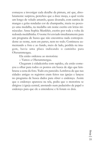 33
König
começou a investigar cada detalhe da pintura, até que, abso-
lutamente surpresa, percebeu que a doce moça, a qual vestia
um longo de veludo amarelo, quase dourado, com camisa de
mangas e golas rendadas cor de champanhe, trazia no pesco-
ço uma medalha, na medalha um nome escrito em letras mi-
núsculas: Anna Sophia Munkhër, escrito por toda a volta da
redonda medalhinha. O nome foi enviado imediatamente para
um programa de busca que não encontrou nada correspon-
dente ao nome, nem em partes, nem no todo. Continuou au-
mentando a foto e ao fundo, meio de lado, perdida na ima-
gem, havia uma placa indicando o caminho para
Oberammergau.
Ela então ordenou ao motorista:
– Vamos a Oberammergau.
Chegaram à cidadezinha com rapidez, ela então come-
çou a olhar para todos os pontos em busca de algo que lem-
brasse a cena da foto. Tudo era parecido. Lembrou de que nas
cidades antigas os registros eram feitos nas igrejas e lançou
no programa de busca dados para obter o endereço. Assim
que o endereço apareceu na tela, pediu que o motorista se
dirigisse à igreja central, anotando num pedacinho de papel o
endereço para que ele a entendesse e lá foram os dois.
 