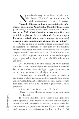 34
AnaRitaPetraroli
N
as salas do programa de busca, acendeu a luz
do cliente “Oktuber”, na mesma hora, foi
enviado um e-mail ao seu endereço eletrônico:
“Prezado Cliente, conforme sua solicitação infor-
mamos que o nome Anna Sophia Munkhër foi acessado
por 6 vezes, em várias buscas vindas do mesmo IP, atra-
vés de um link móvel.No último acesso deste IP a bus-
ca foi de registros civis na cidade de Oberammergau.
Para obter mais detalhes, entre em nossa página da web
e acesse o seu cadastro. Atenciosamente, A equipe.”
Na tela da conta do cliente oktuber a mensagem soou
tal qual alarme de incêndio e o leitor, com os olhos absoluta-
mente esbugalhados não podia acreditar no que lia. Como
chegaram nela? Isso não era nada bom. E embora toda a es-
trutura da Ordem girasse em torno da manutenção daquele
segredo, para todos a impressão de inviolabilidade do mesmo
era certa.
Qual era mesmo o próximo passo? O homem confuso
consultou o livro bordô e ligou para o número lá existente.
Deixou tocar duas vezes e desligou. Ligou novamente, so-
mente um toque desta vez, e desligou de novo.
O homem alto e bem-vestido que estava no quarto em
que tocava o telefone, começou a ficar agitado. Seria coinci-
dência? Coincidência absolutamente desfeita, quando o tele-
fone tocou novamente e ao atender no quinto toque, veio a
pergunta:
– Boa-tarde, poderia falar com o Sr. Otto?
– Quem gostaria? Respondeu o outro com a voz tremula.
– O Rei-Sol.
Telefones desligados os dois sabiam o que aquela con-
versa significava. Anna Sophia ou qualquer parte do segredo
do rei havia sido localizada. A pessoa que estava atrás dela
era a mesma que possuía a carta, ou seja, era a terceira na-
quele momento da história que sabia sobre o herdeiro do Rei.
 