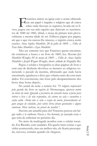 35
König
F
rancisca entrou na igreja com o nome rabiscado
em um papel e inquiriu o religioso que ali estava
sobre onde ficavam os registros, levada até os li-
vros, pegou em sua mão aqueles que datavam os nascimen-
tos de 1840 até 1860, afinal, a moça da pintura teria prova-
velmente a mesma idade do rei. Folheou página por página,
até que o que viu causou-lhe náuseas, o registro estava assim
escrito: Anna Sophia Munkhër, 20 de julho de 1849- ... Filha de
Frau Inka Munkhër e Izau Munkhër.
Não era somente isso que Francisca queria encontrar,
ela continuou a busca e no livro de 1869, leu: Maximo José
Munkhër Wangler, 05 de março de 1869- ... Filho de Anna Sophia
Munkhër e Joseph Wagner Wangler, ilustre soldado do Magnífico Rei.
Pegou o celular e fotografou as duas páginas do livro e
com cara de desilusão devolveu os mesmos ao religioso, co-
metendo o pecado da mentira, afirmando que nada havia
encontrado, agradeceu e disse que voltaria outro dia com mais
dados. Foi convincente, não fosse pelo desaparecimento dos
livros duas horas depois...
No jornal da noite a noticia foi: “O religioso responsável
pela guarda dos livros no registro de Obermarengau, apareceu morto
no início da noite. Quando a faxineira do convento bateu à porta para
retirar o lixo e ele não respondeu, ela entrou na sala e encontrou o
corpo caído. Ainda não se sabe a razão da morte, provavelmente al-
gum ataque de vândalos, pois vários livros foram queimados e alguns
sumiram. Mais notícias, no jornal da manhã.”.
Haveria um amanhã para ela? Francisca pensou em lar-
gar tudo e ir embora. Ficou e foi dormir, já cansada com o
que teria de enfrentar no próximo dia.
No meio da madrugada acordou com o celular tocan-
do. Era Ricardo, com saudades. Ela queria tanto contar o que
vinha acontecendo, mas era melhor não, ele ficaria preocupa-
do, nervoso, contaria quando ele chegasse.
 