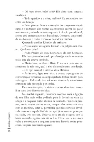 36
AnaRitaPetraroli
– Oi meu amor, tudo bem? Ele disse com sinceras
saudades.
– Tudo querido, e a crise, melhor? Ela respondeu por
entre um bocejo.
– Fran, piorou. Sem a aprovação do congresso ameri-
cano e o consenso dos nomes da economia acerca do que é
mais correto, além da incerteza quanto à eleição presidencial,
a crise está aumentando nos bastidores. Começou uma corri-
da aos bancos e todos temem o final desta história.
Querendo auxiliar Ricardo, ela arriscou:
– Posso ajudar de alguma forma? Um palpite, um chu-
te... Qualquer coisa?
– Pode. Preciso de sexo. Respondeu ele sem hesitação.
Ela riu e passando a mão pela barriga sentiu o mesmo
tesão que ele estava sentindo.
– Muito bem, senhor... Disse Francisca com voz de
atendente de tele sexo, qual o tipo de atendimento que deseja.
– Do tipo sensual e intenso, disse Ricardo.
– Assim seja, ligue seu micro e acesse o programa de
comunicação virtual na sala criptografada. Esteja pronto para
as imagens... E dizendo isso acionou a câmera de seu micro e
entrou na sala protegida por senha.
Dez minutos após, os dois relaxados, dormiram o me-
lhor sono dos últimos três dias.
Na manhã seguinte, Francisca acordou com a ligação
de sua filha mais velha pedindo para ir dormir na casa da
amiga e a pequena Isabel chorou de saudade. Francisca pen-
sou, como tantas outras vezes, porque não estava em casa
com as meninas, estar lá, permitiria que não estivesse envol-
vida com toda aquela história em que já morreram, pelo que
ela sabia, três pessoas. Todavia, essa era ela e agora que já
havia morrido alguém iria até o fim. Disse sim a sua mais
velha e consolando a pequena com uma história sobre prin-
cesas, foi para seu banho quente.
 
