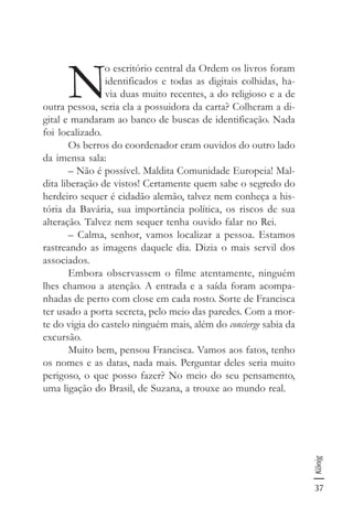 37
König
N
o escritório central da Ordem os livros foram
identificados e todas as digitais colhidas, ha-
via duas muito recentes, a do religioso e a de
outra pessoa, seria ela a possuidora da carta? Colheram a di-
gital e mandaram ao banco de buscas de identificação. Nada
foi localizado.
Os berros do coordenador eram ouvidos do outro lado
da imensa sala:
– Não é possível. Maldita Comunidade Europeia! Mal-
dita liberação de vistos! Certamente quem sabe o segredo do
herdeiro sequer é cidadão alemão, talvez nem conheça a his-
tória da Bavária, sua importância política, os riscos de sua
alteração. Talvez nem sequer tenha ouvido falar no Rei.
– Calma, senhor, vamos localizar a pessoa. Estamos
rastreando as imagens daquele dia. Dizia o mais servil dos
associados.
Embora observassem o filme atentamente, ninguém
lhes chamou a atenção. A entrada e a saída foram acompa-
nhadas de perto com close em cada rosto. Sorte de Francisca
ter usado a porta secreta, pelo meio das paredes. Com a mor-
te do vigia do castelo ninguém mais, além do concierge sabia da
excursão.
Muito bem, pensou Francisca. Vamos aos fatos, tenho
os nomes e as datas, nada mais. Perguntar deles seria muito
perigoso, o que posso fazer? No meio do seu pensamento,
uma ligação do Brasil, de Suzana, a trouxe ao mundo real.
 