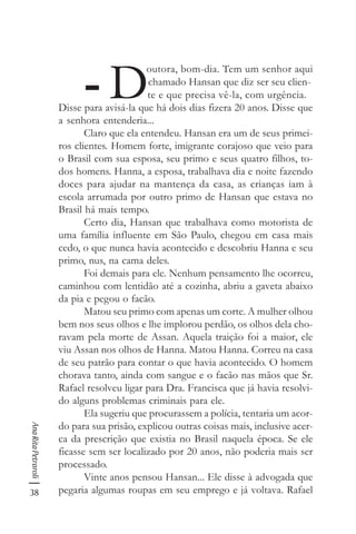 38
AnaRitaPetraroli
- D
outora, bom-dia. Tem um senhor aqui
chamado Hansan que diz ser seu clien-
te e que precisa vê-la, com urgência.
Disse para avisá-la que há dois dias fizera 20 anos. Disse que
a senhora entenderia...
Claro que ela entendeu. Hansan era um de seus primei-
ros clientes. Homem forte, imigrante corajoso que veio para
o Brasil com sua esposa, seu primo e seus quatro filhos, to-
dos homens. Hanna, a esposa, trabalhava dia e noite fazendo
doces para ajudar na mantença da casa, as crianças iam à
escola arrumada por outro primo de Hansan que estava no
Brasil há mais tempo.
Certo dia, Hansan que trabalhava como motorista de
uma família influente em São Paulo, chegou em casa mais
cedo, o que nunca havia acontecido e descobriu Hanna e seu
primo, nus, na cama deles.
Foi demais para ele. Nenhum pensamento lhe ocorreu,
caminhou com lentidão até a cozinha, abriu a gaveta abaixo
da pia e pegou o facão.
Matou seu primo com apenas um corte. A mulher olhou
bem nos seus olhos e lhe implorou perdão, os olhos dela cho-
ravam pela morte de Assan. Aquela traição foi a maior, ele
viu Assan nos olhos de Hanna. Matou Hanna. Correu na casa
de seu patrão para contar o que havia acontecido. O homem
chorava tanto, ainda com sangue e o facão nas mãos que Sr.
Rafael resolveu ligar para Dra. Francisca que já havia resolvi-
do alguns problemas criminais para ele.
Ela sugeriu que procurassem a polícia, tentaria um acor-
do para sua prisão, explicou outras coisas mais, inclusive acer-
ca da prescrição que existia no Brasil naquela época. Se ele
ficasse sem ser localizado por 20 anos, não poderia mais ser
processado.
Vinte anos pensou Hansan... Ele disse à advogada que
pegaria algumas roupas em seu emprego e já voltava. Rafael
 