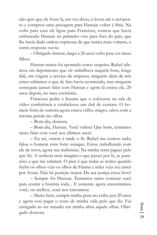 39
König
não quis que ele fosse lá, em vez disso, o levou até o aeropor-
to e comprou uma passagem para Hansan voltar à Síria. Na
volta para casa ele ligou para Francisca, contou que havia
embarcado Hansan no primeiro voo para fora do país, que
lhe havia dado ordens expressas de que nunca mais voltasse, e
como resposta ouviu:
– Obrigado doutor, daqui a 20 anos volto para ver meus
filhos.
Hansan nunca foi apontado como suspeito. Rafael afir-
mou em depoimento que ele trabalhava naquela hora, longe
dali, em viagem a serviço da empresa, ninguém além de nós
cinco sabíamos o que de fato havia acontecido, mas ninguém
conseguiu jamais falar com Hansan e agora lá estava ele, 20
anos depois, no meu escritório.
Francisca pediu a Suzana que o colocasse na sala de
vídeo conferência e estabeleceu um link de contato. O ho-
mem forte de outrora agora estava velho, magro, calvo, com a
mesma paixão no olhar.
– Bom-dia, doutora.
– Bom-dia, Hansan. Você voltou! Que bom, tentamos
tanto falar com você nos últimos anos!
– Eu sei, ontem à tarde o Sr. Rafael me contou tudo,
falou o homem com forte sotaque. Estou trabalhando com
ele de novo, agora nas indústrias. Na minha terra paguei pelo
que fiz. A senhora nem imagina o que passei por lá, as puni-
ções a que me submeti. O pior é que todas as noites quando
fecho os olhos vejo os olhos de Hanna e neles vejo seu amor
por Assan. Não há punição maior. Da sua justiça estou livre?
– Sempre foi Hansan. Tentamos tanto contatar você
para contar a história toda... E somente agora encontramos
você, ou melhor, você nos encontrou.
– Muito bem, cumpri minha pena no exílio por 20 anos
e agora vou pagar o resto de minha vida pelo que fiz. Fui
castigado ao ter tatuado em minha alma aquele olhar. Obri-
gado doutora.
 