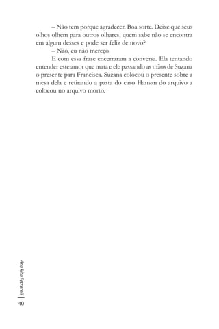 40
AnaRitaPetraroli
– Não tem porque agradecer. Boa sorte. Deixe que seus
olhos olhem para outros olhares, quem sabe não se encontra
em algum desses e pode ser feliz de novo?
– Não, eu não mereço.
E com essa frase encerraram a conversa. Ela tentando
entender este amor que mata e ele passando as mãos de Suzana
o presente para Francisca. Suzana colocou o presente sobre a
mesa dela e retirando a pasta do caso Hansan do arquivo a
colocou no arquivo morto.
 