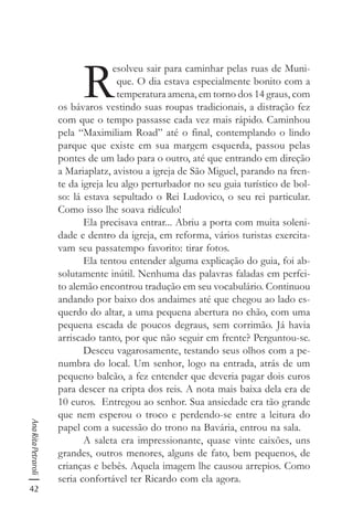 42
AnaRitaPetraroli
R
esolveu sair para caminhar pelas ruas de Muni-
que. O dia estava especialmente bonito com a
temperatura amena, em torno dos 14 graus, com
os bávaros vestindo suas roupas tradicionais, a distração fez
com que o tempo passasse cada vez mais rápido. Caminhou
pela “Maximiliam Road” até o final, contemplando o lindo
parque que existe em sua margem esquerda, passou pelas
pontes de um lado para o outro, até que entrando em direção
a Mariaplatz, avistou a igreja de São Miguel, parando na fren-
te da igreja leu algo perturbador no seu guia turístico de bol-
so: lá estava sepultado o Rei Ludovico, o seu rei particular.
Como isso lhe soava ridículo!
Ela precisava entrar... Abriu a porta com muita soleni-
dade e dentro da igreja, em reforma, vários turistas exercita-
vam seu passatempo favorito: tirar fotos.
Ela tentou entender alguma explicação do guia, foi ab-
solutamente inútil. Nenhuma das palavras faladas em perfei-
to alemão encontrou tradução em seu vocabulário. Continuou
andando por baixo dos andaimes até que chegou ao lado es-
querdo do altar, a uma pequena abertura no chão, com uma
pequena escada de poucos degraus, sem corrimão. Já havia
arriscado tanto, por que não seguir em frente? Perguntou-se.
Desceu vagarosamente, testando seus olhos com a pe-
numbra do local. Um senhor, logo na entrada, atrás de um
pequeno balcão, a fez entender que deveria pagar dois euros
para descer na cripta dos reis. A nota mais baixa dela era de
10 euros. Entregou ao senhor. Sua ansiedade era tão grande
que nem esperou o troco e perdendo-se entre a leitura do
papel com a sucessão do trono na Bavária, entrou na sala.
A saleta era impressionante, quase vinte caixões, uns
grandes, outros menores, alguns de fato, bem pequenos, de
crianças e bebês. Aquela imagem lhe causou arrepios. Como
seria confortável ter Ricardo com ela agora.
 