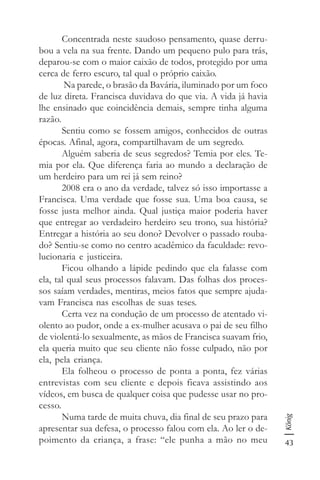 43
König
Concentrada neste saudoso pensamento, quase derru-
bou a vela na sua frente. Dando um pequeno pulo para trás,
deparou-se com o maior caixão de todos, protegido por uma
cerca de ferro escuro, tal qual o próprio caixão.
Na parede, o brasão da Bavária, iluminado por um foco
de luz direta. Francisca duvidava do que via. A vida já havia
lhe ensinado que coincidência demais, sempre tinha alguma
razão.
Sentiu como se fossem amigos, conhecidos de outras
épocas. Afinal, agora, compartilhavam de um segredo.
Alguém saberia de seus segredos? Temia por eles. Te-
mia por ela. Que diferença faria ao mundo a declaração de
um herdeiro para um rei já sem reino?
2008 era o ano da verdade, talvez só isso importasse a
Francisca. Uma verdade que fosse sua. Uma boa causa, se
fosse justa melhor ainda. Qual justiça maior poderia haver
que entregar ao verdadeiro herdeiro seu trono, sua história?
Entregar a história ao seu dono? Devolver o passado rouba-
do? Sentiu-se como no centro acadêmico da faculdade: revo-
lucionaria e justiceira.
Ficou olhando a lápide pedindo que ela falasse com
ela, tal qual seus processos falavam. Das folhas dos proces-
sos saíam verdades, mentiras, meios fatos que sempre ajuda-
vam Francisca nas escolhas de suas teses.
Certa vez na condução de um processo de atentado vi-
olento ao pudor, onde a ex-mulher acusava o pai de seu filho
de violentá-lo sexualmente, as mãos de Francisca suavam frio,
ela queria muito que seu cliente não fosse culpado, não por
ela, pela criança.
Ela folheou o processo de ponta a ponta, fez várias
entrevistas com seu cliente e depois ficava assistindo aos
vídeos, em busca de qualquer coisa que pudesse usar no pro-
cesso.
Numa tarde de muita chuva, dia final de seu prazo para
apresentar sua defesa, o processo falou com ela. Ao ler o de-
poimento da criança, a frase: “ele punha a mão no meu
 