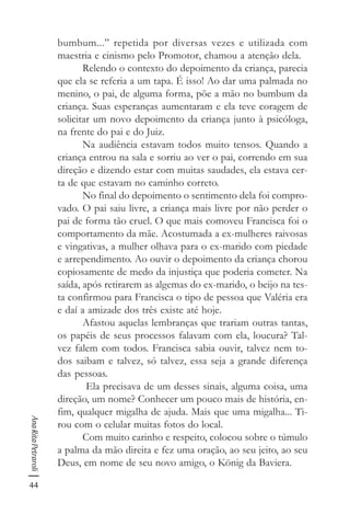 44
AnaRitaPetraroli
bumbum...” repetida por diversas vezes e utilizada com
maestria e cinismo pelo Promotor, chamou a atenção dela.
Relendo o contexto do depoimento da criança, parecia
que ela se referia a um tapa. É isso! Ao dar uma palmada no
menino, o pai, de alguma forma, põe a mão no bumbum da
criança. Suas esperanças aumentaram e ela teve coragem de
solicitar um novo depoimento da criança junto à psicóloga,
na frente do pai e do Juiz.
Na audiência estavam todos muito tensos. Quando a
criança entrou na sala e sorriu ao ver o pai, correndo em sua
direção e dizendo estar com muitas saudades, ela estava cer-
ta de que estavam no caminho correto.
No final do depoimento o sentimento dela foi compro-
vado. O pai saiu livre, a criança mais livre por não perder o
pai de forma tão cruel. O que mais comoveu Francisca foi o
comportamento da mãe. Acostumada a ex-mulheres raivosas
e vingativas, a mulher olhava para o ex-marido com piedade
e arrependimento. Ao ouvir o depoimento da criança chorou
copiosamente de medo da injustiça que poderia cometer. Na
saída, após retirarem as algemas do ex-marido, o beijo na tes-
ta confirmou para Francisca o tipo de pessoa que Valéria era
e daí a amizade dos três existe até hoje.
Afastou aquelas lembranças que trariam outras tantas,
os papéis de seus processos falavam com ela, loucura? Tal-
vez falem com todos. Francisca sabia ouvir, talvez nem to-
dos saibam e talvez, só talvez, essa seja a grande diferença
das pessoas.
Ela precisava de um desses sinais, alguma coisa, uma
direção, um nome? Conhecer um pouco mais de história, en-
fim, qualquer migalha de ajuda. Mais que uma migalha... Ti-
rou com o celular muitas fotos do local.
Com muito carinho e respeito, colocou sobre o túmulo
a palma da mão direita e fez uma oração, ao seu jeito, ao seu
Deus, em nome de seu novo amigo, o König da Baviera.
 