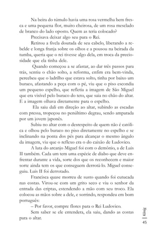 45
König
Na beira do túmulo havia uma rosa vermelha bem fres-
ca e uma pequena flor, muito cheirosa, de um rosa mesclado
de branco do lado oposto. Quem as teria colocado?
Precisava deixar algo seu para o Rei.
Retirou a fivela dourada de seu cabelo, liberando a re-
belde e longa franja sobre os olhos e a pousou na beirada da
tumba, queria que o rei tivesse algo dela, em troca da precio-
sidade que ela tinha dele.
Quando começou a se afastar, ao dar três passos para
trás, sentiu o chão solto, a reforma, enfim era bem-vinda,
percebeu que o ladrilho que estava solto, tinha por baixo um
buraco, afastando a peça com o pé, viu que o piso escondia
um pequeno espelho, que refletia a imagem de São Miguel
que era visível pelo buraco do teto, que saia no chão do altar.
E a imagem olhava diretamente para o espelho.
Ela saiu dali em direção ao altar, subindo as escadas
com pressa, tropeçou no penúltimo degrau, sendo amparada
por um jovem japonês.
Subiu no altar com o desrespeito de quem não é católi-
ca e olhou pelo buraco no piso diretamente no espelho e se
inclinando na ponta dos pés para alcançar o mesmo ângulo
da imagem, viu que o reflexo era o do caixão de Ludovico.
A luta do arcanjo Miguel foi com o demônio, a de Luis
II também. Cada um tem uma espécie de diabo que deve en-
frentar durante a vida, sorte dos que os reconhecem e maior
sorte ainda tem os que conseguem derrotá-lo. Miguel conse-
guiu. Luis II foi derrotado.
Francisca quase morreu de susto quando foi cutucada
nas costas. Virou-se com um grito seco e viu o senhor da
entrada das criptas, estendendo a mão com seu troco. Ela
colocou as mãos sobre a dele, e sorrindo, respondeu em bom
português:
– Por favor, compre flores para o Rei Ludovico.
Sem saber se ele entendera, ela saiu, dando as costas
para o altar.
 