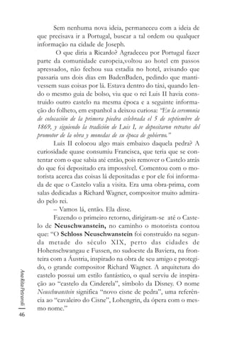 46
AnaRitaPetraroli
Sem nenhuma nova ideia, permaneceu com a ideia de
que precisava ir a Portugal, buscar a tal ordem ou qualquer
informação na cidade de Joseph.
O que diria a Ricardo? Agradeceu por Portugal fazer
parte da comunidade europeia,voltou ao hotel em passos
apressados, não fechou sua estadia no hotel, avisando que
passaria uns dois dias em BadenBaden, pedindo que manti-
vessem suas coisas por lá. Estava dentro do táxi, quando len-
do o mesmo guia de bolso, viu que o rei Luis II havia cons-
truido outro castelo na mesma época e a seguinte informa-
ção do folheto, em espanhol a deixou curiosa: “En la ceremonia
de colocación de la primera piedra celebrada el 5 de septiembre de
1869, y siguiendo la tradición de Luis I, se depositaron retratos del
promotor de la obra y monedas de su época de gobierno.”
Luis II colocou algo mais embaixo daquela pedra? A
curiosidade quase consumiu Francisca, que teria que se con-
tentar com o que sabia até então, pois remover o Castelo atrás
do que foi depositado era impossível. Comentou com o mo-
torista acerca das coisas lá depositadas e por ele foi informa-
da de que o Castelo valia a visita. Era uma obra-prima, com
salas dedicadas a Richard Wagner, compositor muito admira-
do pelo rei.
– Vamos lá, então. Ela disse.
Fazendo o primeiro retorno, dirigiram-se até o Caste-
lo de Neuschwanstein, no caminho o motorista contou
que: “O Schloss Neuschwanstein foi construído na segun-
da metade do século XIX, perto das cidades de
Hohenschwangau e Fussen, no sudoeste da Baviera, na fron-
teira com a Áustria, inspirado na obra de seu amigo e protegi-
do, o grande compositor Richard Wagner. A arquitetura do
castelo possui um estilo fantástico, o qual serviu de inspira-
ção ao “castelo da Cinderela”, símbolo da Disney. O nome
Neuschwanstein significa “novo cisne de pedra”, uma referên-
cia ao “cavaleiro do Cisne”, Lohengrin, da ópera com o mes-
mo nome.”
 