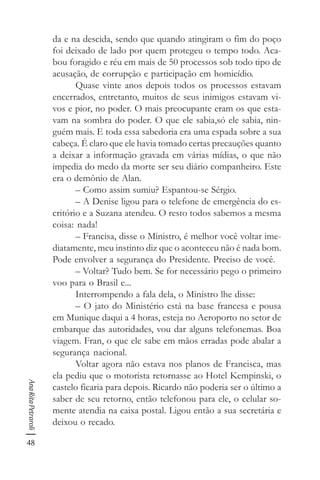 48
AnaRitaPetraroli
da e na descida, sendo que quando atingiram o fim do poço
foi deixado de lado por quem protegeu o tempo todo. Aca-
bou foragido e réu em mais de 50 processos sob todo tipo de
acusação, de corrupção e participação em homicídio.
Quase vinte anos depois todos os processos estavam
encerrados, entretanto, muitos de seus inimigos estavam vi-
vos e pior, no poder. O mais preocupante eram os que esta-
vam na sombra do poder. O que ele sabia,só ele sabia, nin-
guém mais. E toda essa sabedoria era uma espada sobre a sua
cabeça. É claro que ele havia tomado certas precauções quanto
a deixar a informação gravada em várias mídias, o que não
impedia do medo da morte ser seu diário companheiro. Este
era o demônio de Alan.
– Como assim sumiu? Espantou-se Sérgio.
– A Denise ligou para o telefone de emergência do es-
critório e a Suzana atendeu. O resto todos sabemos a mesma
coisa: nada!
– Francisa, disse o Ministro, é melhor você voltar ime-
diatamente, meu instinto diz que o aconteceu não é nada bom.
Pode envolver a segurança do Presidente. Preciso de você.
– Voltar? Tudo bem. Se for necessário pego o primeiro
voo para o Brasil e...
Interrompendo a fala dela, o Ministro lhe disse:
– O jato do Ministério está na base francesa e pousa
em Munique daqui a 4 horas, esteja no Aeroporto no setor de
embarque das autoridades, vou dar alguns telefonemas. Boa
viagem. Fran, o que ele sabe em mãos erradas pode abalar a
segurança nacional.
Voltar agora não estava nos planos de Francisca, mas
ela pediu que o motorista retornasse ao Hotel Kempinski, o
castelo ficaria para depois. Ricardo não poderia ser o último a
saber de seu retorno, então telefonou para ele, o celular so-
mente atendia na caixa postal. Ligou então a sua secretária e
deixou o recado.
 