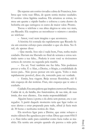 49
König
De repente um sorriso invadiu a alma de Francisca, lem-
brou que veria suas filhas, de quem sentia muitas saudades.
O sorriso virou lágrima saudosa. Ela arrumou as coisas, to-
mou um quente e rápido banho e colocou a carta dentro da
bolsinha em que carregava os euros de maior valor. Pronto.
Tocou o telefone e sua alma alegrou-se uma vez mais,
era Ricardo. Ela suspirou ao reconhecer o número e atendeu
ao telefone:
– Amor, você nem imagina o que aconteceu.
A história foi contada tão rapidamente que Ricardo fa-
zia um enorme esforço para entender o que ela dizia. No fi-
nal, ele apenas disse:
– Que merda. Isso não é nada bom, Fran, tenha muito
cuidado. Haviam me liberado no final de semana e estou sen-
tindo tanto a tua falta... Poderia ir com você se tivéssemos
certeza do retorno na segunda pela manhã.
– Eu sei. Você também me faz falta. Não podemos
prever a volta. É o Alan, a Denise, o Sérgio, a estabilidade de
nosso país... Não posso pensar em nós agora. Volto o mais
rapidamente possível, disse ela, torcendo para ser verdade.
– Então, boa viagem. Beije nossas florzinhas, ok? E
não esqueça de dar notícias. Fran, não esqueça que te amo e
cuidado.
Cuidado.EraumapalavraqueinspiravaterroremFrancisca.
Cuidar de si, da família, dos funcionários, de sua mãe, de suas
irmãs, dos seus clientes... Era muita responsabilidade!
Alguém bateu à porta e ela abriu sem pensar, era o car-
regador. A partir daquele momento teria que ligar todos os
seus alertas e estar preparada para tudo, afinal já fazia mais
de 30 horas e nenhuma notícia do Alan.
Ela resolveu ligar para a Denise, que entre soluços e
muito silêncio lhe agradeceu por voltar. Disse que eram 05h15
e o Alan tinha saído para caminhar como fazia todas as ma-
nhãs. Ela sentiu um arrepio quando ele passou a mão pelo
 