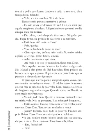 50
AnaRitaPetraroli
seu pé e pediu que ficasse, dando um beijo na sua testa, ele a
tranquilizou, falando:
– Volte aos teus sonhos. Tá tudo bem.
Denise então parou a narrativa e gritou:
– Eu não devia ter deixado ele sair! Fran, eu senti que
aquele arrepio era de adeus, foi igualzinho ao que senti no dia
em que meu pai morreu.
– Dê, calma, você não podia fazer nada. Ninguém po-
dia. Fique firme, ele precisa da sua força e eu também.
– Está bem. Até mais... e Fran?
– Fala, querida.
– Você se lembra de como se reza?
– Claro que sim, embora não tenha fé, tenho minha
espécie de crença, tenho filhos, lembra?
– Acho que teremos que rezar.
– Até mais e se isso te tranquiliza, fique com Deus.
Toda aquela conversa de reza a fez lembrar da Igreja de
São Miguel e das pistas do Rei Ludovico. Este pedaço da
história teria que esperar. O presente era mais forte que o
passado e não podia ser ignorado.
O carro que a levou para o aeroporto quase voava, car-
ros alemães normalmente voam... O celular tocou de novo e
era sua mãe já sabendo de sua volta. Dna. Tereza e a esposa
do Sérgio eram grandes amigas. Quando soube do Alan ficou
com medo por Francisca.
– Mamãe, tudo bem. Quanto a mim sou mais útil viva e
na minha vida. Não se preocupe. E as crianças? Perguntou.
– Estão ótimas! Ficarão felizes em te ver, venha jantar
em casa. Disse Dna. Tereza com suadades e temor
– Jantar? Tomara. Farei todo o possível. Falamos de-
pois. Beijos. Disse Francisca, desligando ao telefone.
Viu um homem muito bonito vindo em sua direção,
chegou a corar. E ele, com os olhos fixos nela, falou:
– Dra. Francisca?
– Sim?
 