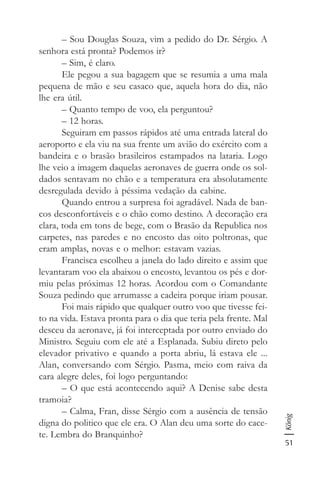 51
König
– Sou Douglas Souza, vim a pedido do Dr. Sérgio. A
senhora está pronta? Podemos ir?
– Sim, é claro.
Ele pegou a sua bagagem que se resumia a uma mala
pequena de mão e seu casaco que, aquela hora do dia, não
lhe era útil.
– Quanto tempo de voo, ela perguntou?
– 12 horas.
Seguiram em passos rápidos até uma entrada lateral do
aeroporto e ela viu na sua frente um avião do exército com a
bandeira e o brasão brasileiros estampados na lataria. Logo
lhe veio a imagem daquelas aeronaves de guerra onde os sol-
dados sentavam no chão e a temperatura era absolutamente
desregulada devido à péssima vedação da cabine.
Quando entrou a surpresa foi agradável. Nada de ban-
cos desconfortáveis e o chão como destino. A decoração era
clara, toda em tons de bege, com o Brasão da Republica nos
carpetes, nas paredes e no encosto das oito poltronas, que
eram amplas, novas e o melhor: estavam vazias.
Francisca escolheu a janela do lado direito e assim que
levantaram voo ela abaixou o encosto, levantou os pés e dor-
miu pelas próximas 12 horas. Acordou com o Comandante
Souza pedindo que arrumasse a cadeira porque iriam pousar.
Foi mais rápido que qualquer outro voo que tivesse fei-
to na vida. Estava pronta para o dia que teria pela frente. Mal
desceu da aeronave, já foi interceptada por outro enviado do
Ministro. Seguiu com ele até a Esplanada. Subiu direto pelo
elevador privativo e quando a porta abriu, lá estava ele ...
Alan, conversando com Sérgio. Pasma, meio com raiva da
cara alegre deles, foi logo perguntando:
– O que está acontecendo aqui? A Denise sabe desta
tramoia?
– Calma, Fran, disse Sérgio com a ausência de tensão
digna do politico que ele era. O Alan deu uma sorte do cace-
te. Lembra do Branquinho?
 