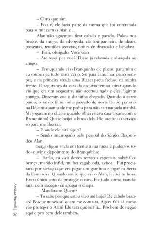 52
AnaRitaPetraroli
– Claro que sim.
– Pois é, ele fazia parte da turma que foi contratada
para sumir com o Alan e ...
Alan não aguentou ficar calado e parado. Pulou nos
braços da amiga, da advogada, da companheira de ideais,
passeatas, reuniões secretas, noites de discussão e bebidas:
– Fran, obrigado. Você veio.
– Até rezei por você! Disse já relaxada e abraçada ao
amigo.
– Fran,quando vi o Branquinho ele piscou para mim e
eu soube que tudo daria certo. Saí para caminhar como sem-
pre, e na primeira virada uma Blazer preta fechou na minha
frente. O segurança da casa da esquina tentou atirar quando
viu que era um sequestro, não acertou nada e eles fugiram
comigo. Disseram que o dia tinha chegado. Quando o carro
parou, o tal do filme tinha passado de novo. Eu só pensava
na Dê e no quanto ele me pediu para não sair naquela manhã.
Me jogaram no chão e quando olhei estava cara-a-cara com o
Branquinho! Quase beijei a boca dele. Ele aceitou o serviço
só para me libertar.
– E onde ele está agora?
– Sendo interrogado pelo pessoal do Sérgio. Respon-
deu Alan.
Sérgio ligou a tela em frente a sua mesa e pudemos to-
dos ouvir o depoimento do Branquinho:
– Então, eu vivo destes serviços especiais, sabe? Co-
brança, marido infiel, mulher vagabunda, avisos... Fui procu-
rado por serviço que era pegar um granfino e jogar na Serra
da Cantareira. Quando soube que era o Alan, aceitei na hora.
Era o único jeito de proteger o cara. Fiz tudo como manda-
ram, com exceção de apagar o chapa.
– Mandaram? Quem?
– Tu sabe por que estou vivo até hoje? De cabelo bran-
co? Porque nunca sei quem me contrata. Agora fala aí, como
vão proteger o Alan? Ele tem que sumir... Pro bem do negão
aqui e pro bem dele também.
 