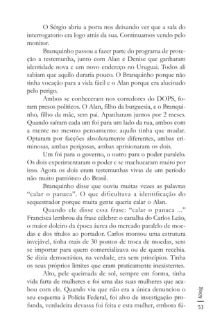 53
König
O Sérgio abriu a porta nos deixando ver que a sala do
interrogatorio era logo atrás da sua. Continuamos vendo pelo
monitor.
Branquinho passou a fazer parte do programa de prote-
ção a testemunha, junto com Alan e Denise que ganharam
identidade nova e um novo endereço no Uruguai. Todos ali
sabiam que aquilo duraria pouco. O Branquinho porque não
tinha vocação para a vida fácil e o Alan porque era alucinado
pelo perigo.
Ambos se conheceram nos corredores do DOPS, fo-
ram presos políticos. O Alan, filho da burguesia, e o Branqui-
nho, filho da mãe, sem pai. Apanharam juntos por 2 meses.
Quando saíram cada um foi para um lado da rua, ambos com
a mente no mesmo pensamento: aquilo tinha que mudar.
Optaram por facções absolutamente diferentes, ambas cri-
minosas, ambas perigosas, ambas aprisionaram os dois.
Um foi para o governo, o outro para o poder paralelo.
Os dois experimentaram o poder e se machucaram muito por
isso. Agora os dois eram testemunhas vivas de um período
não muito patriótico do Brasil.
Branquinho disse que ouviu muitas vezes as palavras
“calar o panaca”. O que dificultava a identificação do
sequestrador porque muita gente queria calar o Alan.
Quando ele disse essa frase: “calar o panaca ...”
Francisca lembrou da frase célebre: o canalha do Carlos Leão,
o maior doleiro da época áurea do mercado paralelo de moe-
das e dos títulos ao portador. Carlos montou uma estrutura
invejável, tinha mais de 30 pontos de troca de moedas, sem
se importar para quem comercializava ou de quem recebia.
Se dizia democrático, na verdade, era sem princípios. Tinha
os seus próprios limites que eram praticamente inexistentes.
Alto, pele queimada de sol, sempre em forma, tinha
vida farta de mulheres e foi uma das suas mulheres que aca-
bou com ele. Quando viu que não era a única denunciou o
seu esquema à Polícia Federal, foi alvo de investigação pro-
funda, verdadeira devassa foi feita e esta mulher, embora fú-
 