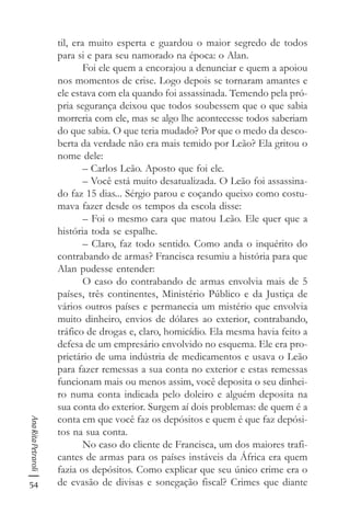 54
AnaRitaPetraroli
til, era muito esperta e guardou o maior segredo de todos
para si e para seu namorado na época: o Alan.
Foi ele quem a encorajou a denunciar e quem a apoiou
nos momentos de crise. Logo depois se tornaram amantes e
ele estava com ela quando foi assassinada. Temendo pela pró-
pria segurança deixou que todos soubessem que o que sabia
morreria com ele, mas se algo lhe acontecesse todos saberiam
do que sabia. O que teria mudado? Por que o medo da desco-
berta da verdade não era mais temido por Leão? Ela gritou o
nome dele:
– Carlos Leão. Aposto que foi ele.
– Você está muito desatualizada. O Leão foi assassina-
do faz 15 dias... Sérgio parou e coçando queixo como costu-
mava fazer desde os tempos da escola disse:
– Foi o mesmo cara que matou Leão. Ele quer que a
história toda se espalhe.
– Claro, faz todo sentido. Como anda o inquérito do
contrabando de armas? Francisca resumiu a história para que
Alan pudesse entender:
O caso do contrabando de armas envolvia mais de 5
países, três continentes, Ministério Público e da Justiça de
vários outros países e permanecia um mistério que envolvia
muito dinheiro, envios de dólares ao exterior, contrabando,
tráfico de drogas e, claro, homicídio. Ela mesma havia feito a
defesa de um empresário envolvido no esquema. Ele era pro-
prietário de uma indústria de medicamentos e usava o Leão
para fazer remessas a sua conta no exterior e estas remessas
funcionam mais ou menos assim, você deposita o seu dinhei-
ro numa conta indicada pelo doleiro e alguém deposita na
sua conta do exterior. Surgem aí dois problemas: de quem é a
conta em que você faz os depósitos e quem é que faz depósi-
tos na sua conta.
No caso do cliente de Francisca, um dos maiores trafi-
cantes de armas para os países instáveis da África era quem
fazia os depósitos. Como explicar que seu único crime era o
de evasão de divisas e sonegação fiscal? Crimes que diante
 