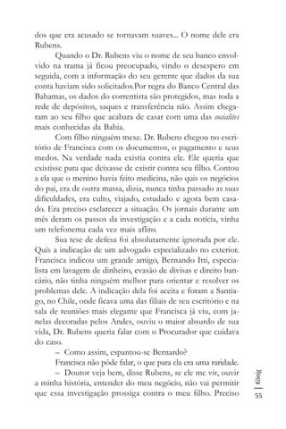 55
König
dos que era acusado se tornavam suaves... O nome dele era
Rubens.
Quando o Dr. Rubens viu o nome de seu banco envol-
vido na trama já ficou preocupado, vindo o desespero em
seguida, com a informação do seu gerente que dados da sua
conta haviam sido solicitados.Por regra do Banco Central das
Bahamas, os dados do correntista são protegidos, mas toda a
rede de depósitos, saques e transferência não. Assim chega-
ram ao seu filho que acabara de casar com uma das socialites
mais conhecidas da Bahia.
Com filho ninguém mexe. Dr. Rubens chegou no escri-
tório de Francisca com os documentos, o pagamento e seus
medos. Na verdade nada existia contra ele. Ele queria que
existisse para que deixasse de existir contra seu filho. Contou
a ela que o menino havia feito medicina, não quis os negócios
do pai, era de outra massa, dizia, nunca tinha passado as suas
dificuldades, era culto, viajado, estudado e agora bem casa-
do. Era preciso esclarecer a situação. Os jornais durante um
mês deram os passos da investigação e a cada notícia, vinha
um telefonema cada vez mais aflito.
Sua tese de defesa foi absolutamente ignorada por ele.
Quis a indicação de um advogado especializado no exterior.
Francisca indicou um grande amigo, Bernando Itti, especia-
lista em lavagem de dinheiro, evasão de divisas e direito ban-
cário, não tinha ninguém melhor para orientar e resolver os
problemas dele. A indicação dela foi aceita e foram a Santia-
go, no Chile, onde ficava uma das filiais de seu escritório e na
sala de reuniões mais elegante que Francisca já viu, com ja-
nelas decoradas pelos Andes, ouviu o maior absurdo de sua
vida, Dr. Rubens queria falar com o Procurador que cuidava
do caso.
– Como assim, espantou-se Bernardo?
Francisca não pôde falar, o que para ela era uma raridade.
– Doutor veja bem, disse Rubens, se ele me vir, ouvir
a minha história, entender do meu negócio, não vai permitir
que essa investigação prossiga contra o meu filho. Preciso
 