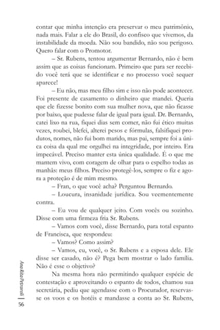 56
AnaRitaPetraroli
contar que minha intenção era preservar o meu patrimônio,
nada mais. Falar a ele do Brasil, do confisco que vivemos, da
instabilidade da moeda. Não sou bandido, não sou perigoso.
Quero falar com o Promotor.
– Sr. Rubens, tentou argumentar Bernardo, não é bem
assim que as coisas funcionam. Primeiro que para ser recebi-
do você terá que se identificar e no processo você sequer
aparece!
– Eu não, mas meu filho sim e isso não pode acontecer.
Foi presente de casamento o dinheiro que mandei. Queria
que ele fizesse bonito com sua mulher nova, que não ficasse
por baixo, que pudesse falar de igual para igual. Dr. Bernardo,
catei lixo na rua, fiquei dias sem comer, não fui ético muitas
vezes, roubei, blefei, alterei pesos e fórmulas, falsifiquei pro-
dutos, nomes, não fui bom marido, mas pai, sempre foi a úni-
ca coisa da qual me orgulhei na integridade, por inteiro. Era
impecável. Preciso manter esta única qualidade. É o que me
mantem vivo, com coragem de olhar para o espelho todas as
manhãs: meus filhos. Preciso protegê-los, sempre o fiz e ago-
ra a proteção é de mim mesmo.
– Fran, o que você acha? Perguntou Bernardo.
– Loucura, insanidade jurídica. Sou veementemente
contra.
– Eu vou de qualquer jeito. Com vocês ou sozinho.
Disse com uma firmeza fria Sr. Rubens.
– Vamos com você, disse Bernardo, para total espanto
de Francisca, que respondeu:
– Vamos? Como assim?
– Vamos, eu, você, o Sr. Rubens e a esposa dele. Ele
disse ser casado, não é? Pega bem mostrar o lado família.
Não é esse o objetivo?
Na mesma hora não permitindo qualquer espécie de
contestação e aproveitando o espanto de todos, chamou sua
secretária, pediu que agendasse com o Procurador, reservas-
se os voos e os hotéis e mandasse a conta ao Sr. Rubens,
 