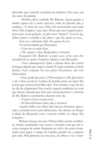 57
König
alertando que somente receberia em dinheiro. Em euro, um
dia antes da partida.
– Perfeito, disse sorrindo Dr. Rubens. Agora quanto a
minha esposa ela é muito nervosa, sofre de pressão alta, é
cardíaca... É dona de casa. Não está acostumada com nada
disso. Não imagina o que faço. Pensa que meu negócio pros-
perou por conta própria, só pelo meu “talento”. Levá-la sig-
nifica contar a verdade a ela, dizer o que fiz, quem eu sou...
Este era o demônio dele. Ser quem ele era.
Foi interrompido por Bernando:
– Com ela ou nada feito.
– Ok, espero a data. Respondeu o homem.
Enquanto Dr. Rubens ia para casa, com uma dor
inexplicável no peito, Francisca duelava com Bernardo:
– Você enlouqueceu? Qual a chance disso dar certo?
Entregar alguém que sequer é parte? É regra contrária ao bom
direito. Você somente fez isso pelos honorários, não foi?
Mercenário!
– Fran, pode dar certo. O Procurador é o Dr. Jean Servi
e ele é bem razoável. Lembra da bomba perto do lago? Do
jovem que morreu? Era filho dele. Você lembra o que ele fez
no dia do julgamento? Sua reação naquela audiência fez com
que ficasse afastado por dois anos da promotoria e a história
do Dr. Rubens, certamente, mexeria com ele.
– É para o bem ou para mal...
– Só descobriremos indo, não é mesmo?
Aquele brilho nos olhos dele deixou Francisca apavo-
rada e excitada como uma adolescente. Seu desejo era chegar
à idade do Bernardo com o mesmo brilho no olhar. Ela
chegaria...
Rubens chegou em casa. Helena abriu a porta sorriden-
te, tímida, acariciando suas costas e fazendo com que ele ti-
vesse coragem de entrar. Sentaram no sofá e ela estava levan-
tando para pegar o uísque do marido, quando ele a segurou
pela mão. Pela primeira vez em anos, ela olhou e viu o mari-
 