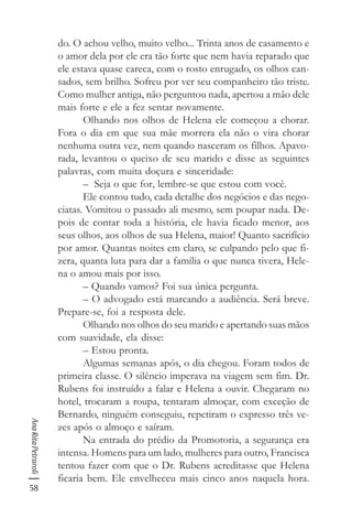 58
AnaRitaPetraroli
do. O achou velho, muito velho... Trinta anos de casamento e
o amor dela por ele era tão forte que nem havia reparado que
ele estava quase careca, com o rosto enrugado, os olhos can-
sados, sem brilho. Sofreu por ver seu companheiro tão triste.
Como mulher antiga, não perguntou nada, apertou a mão dele
mais forte e ele a fez sentar novamente.
Olhando nos olhos de Helena ele começou a chorar.
Fora o dia em que sua mãe morrera ela não o vira chorar
nenhuma outra vez, nem quando nasceram os filhos. Apavo-
rada, levantou o queixo de seu marido e disse as seguintes
palavras, com muita doçura e sinceridade:
– Seja o que for, lembre-se que estou com você.
Ele contou tudo, cada detalhe dos negócios e das nego-
ciatas. Vomitou o passado ali mesmo, sem poupar nada. De-
pois de contar toda a história, ele havia ficado menor, aos
seus olhos, aos olhos de sua Helena, maior! Quanto sacrifício
por amor. Quantas noites em claro, se culpando pelo que fi-
zera, quanta luta para dar a família o que nunca tivera, Hele-
na o amou mais por isso.
– Quando vamos? Foi sua única pergunta.
– O advogado está marcando a audiência. Será breve.
Prepare-se, foi a resposta dele.
Olhando nos olhos do seu marido e apertando suas mãos
com suavidade, ela disse:
– Estou pronta.
Algumas semanas após, o dia chegou. Foram todos de
primeira classe. O silêncio imperava na viagem sem fim. Dr.
Rubens foi instruído a falar e Helena a ouvir. Chegaram no
hotel, trocaram a roupa, tentaram almoçar, com exceção de
Bernardo, ninguém conseguiu, repetiram o expresso três ve-
zes após o almoço e saíram.
Na entrada do prédio da Promotoria, a segurança era
intensa. Homens para um lado, mulheres para outro, Francisca
tentou fazer com que o Dr. Rubens acreditasse que Helena
ficaria bem. Ele envelheceu mais cinco anos naquela hora.
 