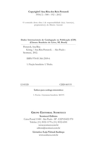 Copyright© Ana Rita dos Reis Petraroli
5954/2 – 500 – 192 – 2012
Índices para catálogo sistemático:
1. Ficção : Literatura brasileira 869.93
Dados Internacionais de Catalogação na Publicação (CIP)
(Câmara Brasileira do Livro, SP, Brasil)
O conteúdo desta obra é de responsabilidade do(s) Autor(es),
proprietário(s) do Direito Autoral.
Scortecci Editora
Caixa Postal 11481 - São Paulo - SP - CEP 05422-970
Telefax: (11) 3032-1179 e (11) 3032-6501
www.scortecci.com.br
editora@scortecci.com.br
Livraria e Loja Virtual Asabeça
www.asabeca.com.br
GRUPO EDITORIAL SCORTECCI
Petraroli, Ana Rita
König / Ana Rita Petraroli. - - São Paulo :
Scortecci, 2012.
ISBN 978-85-366-2509-6
1. Ficção brasileira I. Título.
12-05320 CDD-869.93
1. Poesia : Literatura brasileira 869.91
 