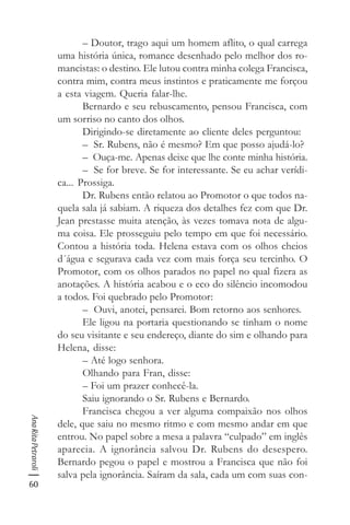 60
AnaRitaPetraroli
– Doutor, trago aqui um homem aflito, o qual carrega
uma história única, romance desenhado pelo melhor dos ro-
mancistas: o destino. Ele lutou contra minha colega Francisca,
contra mim, contra meus instintos e praticamente me forçou
a esta viagem. Queria falar-lhe.
Bernardo e seu rebuscamento, pensou Francisca, com
um sorriso no canto dos olhos.
Dirigindo-se diretamente ao cliente deles perguntou:
– Sr. Rubens, não é mesmo? Em que posso ajudá-lo?
– Ouça-me. Apenas deixe que lhe conte minha história.
– Se for breve. Se for interessante. Se eu achar verídi-
ca... Prossiga.
Dr. Rubens então relatou ao Promotor o que todos na-
quela sala já sabiam. A riqueza dos detalhes fez com que Dr.
Jean prestasse muita atenção, às vezes tomava nota de algu-
ma coisa. Ele prosseguiu pelo tempo em que foi necessário.
Contou a história toda. Helena estava com os olhos cheios
d´água e segurava cada vez com mais força seu tercinho. O
Promotor, com os olhos parados no papel no qual fizera as
anotações. A história acabou e o eco do silêncio incomodou
a todos. Foi quebrado pelo Promotor:
– Ouvi, anotei, pensarei. Bom retorno aos senhores.
Ele ligou na portaria questionando se tinham o nome
do seu visitante e seu endereço, diante do sim e olhando para
Helena, disse:
– Até logo senhora.
Olhando para Fran, disse:
– Foi um prazer conhecê-la.
Saiu ignorando o Sr. Rubens e Bernardo.
Francisca chegou a ver alguma compaixão nos olhos
dele, que saiu no mesmo ritmo e com mesmo andar em que
entrou. No papel sobre a mesa a palavra “culpado” em inglês
aparecia. A ignorância salvou Dr. Rubens do desespero.
Bernardo pegou o papel e mostrou a Francisca que não foi
salva pela ignorância. Saíram da sala, cada um com suas con-
 