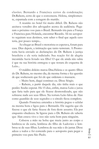 61
König
clusões. Bernardo e Francisca certos da condenação;
Dr.Rubens, certo de que o convencera. Helena, simplesmen-
te, espantada com a coragem do marido.
A reunião no hotel foi muito dificil. Dr. Rubens não
aceitava veredito dos advogados acerca da audiência. Pega-
ram o próximo voo para o Brasil. Bernardo iria para a França
e Francisca para Holanda, encontrar Ricardo. Ali no aeropor-
to seguiram seus destinos, sem saber o final que aquele caso
teria, por pouco tempo...
Ao chegar ao Brasil o motorista os esperava, foram para
casa. Dias depois, a intimação que tanto temeram. A Promo-
toria havia enviado as declarações do Dr. Rubens à justiça
brasileira e ele seria indiciado. Sua reação foi de alegria
incontida: havia livrado seu filho! O que ele ainda não sabia
é que na sua história entregou o que restara do esquema de
Leão...
O maldito doleiro matou Dna.Helena e os quatro filhos
do Dr. Rubens, no mesmo dia, da mesma forma e fez questão
de que soubessem que foi ele que ordenara o massacre.
– Muito bem, daqui continuo eu. Disse Sérgio.
– Rubens, a partir daquele dia, não tinha mais o que
perder. Soube esperar. Há 15 dias, enfim, matou Leão e jurou
que faria tudo para que ele ficasse desmoralizado, que não
sobrasse nada aos seus filhos. Na tortura Leão falou de Alan
como guardião de seus segredos e o círculo ficou completo.
Quando Francisca entendeu a história pegou o celular
na mesma hora e ligou para o Bernardo. Ele sugeriu que ela
fizesse o que ele faria: ficasse de fora deste assunto. Ela por
enquanto obedeceu. Se ligasse para o Dr. Rubens ele saberia
que Alan estava vivo e isso não seria bom para ninguém.
Colocou a mão na bolsa que trazia junto ao corpo e
lembrou-se da carta, lembrou do filho de Ludovico e lem-
brou-se de suas filhas. Lembrou de sua mãe e do jantar. Disse
adeus a todos e foi correndo para o aeroporto para pegar o
primeiro voo para São Paulo.
 