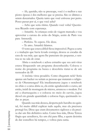 64
AnaRitaPetraroli
– Ah, querido, não se preocupe, você é o melhor e nas
piores épocas é dos melhores que se precisa. São os últimos a
serem descartados. Queria tanto que você estivesse por perto.
Posso passar por aí, o que você acha?
– Acho que seria ótimo. Quando você volta? Questio-
nou Ricardo com esperança.
– Amanhã. As crianças estão de viagem marcada e vou
aproveitar a carona do avião do Sérgio, assim de Paris vou
para Amsterdã.
– Perfeito. Te espero. Ele disse.
– Te amo. Amanhã falamos.
O sono que estava difícil ficou impossível. Pegou a carta
e a tradução que havia levado consigo, desceu as escadas da
casa de sua mãe, que agora lhe pareciam tão pequenas, e sen-
tou-se na sala de estar.
Abriu o notebook e achou estranho que seu anti-vírus
estava bloqueando um programa desconhecido. Colocou o
nome do programa na busca e descobriu tratar-se de um
rastreador de IP.
A insônia virou pesadelo. Como chegaram nela? Seria
apenas um hacker ou seriam as pessoas que mataram o religio-
so de Oberamengau? Ela imediatamente jogou o notebook
no chão e a caixa abriu-se, ela então agradecendo o curso, até
então, inútil de montagem de micros, arrancou o modem. Foi
até a churrasqueira e o colocou no meio do carvão, jogou
álcool em grande quantidade e colocou fogo, queimando to-
das as peças.
Quando sua mãe desceu, desperta pelo barulho no quin-
tal, foi muito difícil explicar tudo aquilo, mas ela precisava
protegê-los. Disse que eram documentos sigilosos e ela preci-
sa dar um fim definitivo neles. Como boa mãe, Dona Tereza
fingiu que acreditava, fez um chá para filha, a quem desistira
de dar conselhos há tempos, e voltou para cama.
 