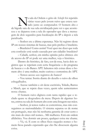 65
König
N
a sala da Ordem o grito de Scheiße foi repetido
várias vezes pelo jovem ruivo que estava sen-
tado junto ao computador. O homem alto e
de bigode saiu de sua sala envidraçada para ver o que aconte-
ceu e se deparou com a tela do operador que dava a mensa-
gem de dois segundos para localização do IP e depois a tela
paralisada.
– Senhor era a última esperança. Não há registro deste
IP em nossos sistemas de buscas, mas pelo prefixo é brasileiro.
– Brasileiro? Como assim? Você quer me dizer que toda
esta confusão está sendo causada por um cidadão brasileiro?
– Cidadã, senhor, em minha opinião pelos últimos sites
de acesso do IP só pode ser uma mulher, veja o histórico.
Dentro do histórico, de fato, cor-de-rosa, havia dois re-
gistros que se repetiam com certa frequência: o do programa
de buscas e o do Banco APT. Sabemos três coisas disse o ho-
mem alto: é uma mulher, muito curiosa e correntista do APT.
– Temos acesso aos registros do banco?
– Vou tentar. Sorriu diante do desafio o ruivo de olhos
esbugalhados.
– Acesse também o site deste escritório, Toledo, Barros
e Minch, que se repete duas vezes, quem sabe aumentamos
nossa chance.
O homem ruivo digitava com tanta rapidez que o te-
clado quase se desgrudava da mesa. Depois de algumas ho-
ras, entrou na sala do homem alto com uma listagem nas mãos.
– Senhor, já temos todos os correntistas, mas não con-
seguimos as nacionalidades. O sistema separou os de nome
em português, mas não há nenhuma garantia de estar certo e
são mais de cinco mil nomes... Mil mulheres. Está em ordem
alfabética. Vou dormir um pouco, qualquer coisa me chame.
– Vá, vá. E com os olhos fixos naqueles nomes o ho-
mem ficou parado esperando que eles lhe dissessem alguma
coisa.
 