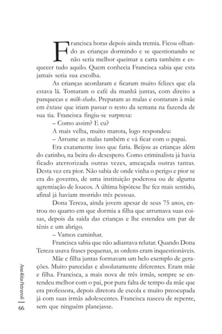 66
AnaRitaPetraroli
F
rancisca horas depois ainda tremia. Ficou olhan-
do as crianças dormindo e se questionando se
não seria melhor queimar a carta também e es-
quecer tudo aquilo. Quem conhecia Francisca sabia que esta
jamais seria sua escolha.
As crianças acordaram e ficaram muito felizes que ela
estava lá. Tomaram o café da manhã juntas, com direito a
panquecas e milk-shake. Preparam as malas e contaram à mãe
em êxtase que iriam passar o resto da semana na fazenda de
sua tia. Francisca fingiu-se surpresa:
– Como assim? E eu?
A mais velha, muito marota, logo respondeu:
– Arrume as malas também e vá ficar com o papai.
Era exatamente isso que faria. Beijou as crianças além
do carinho, na beira do desespero. Como criminalista já havia
ficado aterrorizada outras vezes, ameaçada outras tantas.
Desta vez era pior. Não sabia de onde vinha o perigo e pior se
era do governo, de uma instituição poderosa ou de alguma
agremiação de loucos. A última hipótese lhe fez mais sentido,
afinal já haviam morrido três pessoas.
Dona Tereza, ainda jovem apesar de seus 75 anos, en-
trou no quarto em que dormia a filha que arrumava suas coi-
sas, depois da saída das crianças e lhe estendeu um par de
tênis e um abrigo.
– Vamos caminhar.
Francisca sabia que não adiantava relutar. Quando Dona
Tereza usava frases pequenas, as ordens eram inquestionáveis.
Mãe e filha juntas formavam um belo exemplo de gera-
ções. Muito parecidas e absolutamente diferentes. Eram mãe
e filha. Francisca, a mais nova de três irmãs, sempre se en-
tendeu melhor com o pai, por pura falta de tempo da mãe que
era professora, depois diretora de escola e muito preocupada
já com suas irmãs adolescentes. Francisca nasceu de repente,
sem que ninguém planejasse.
 