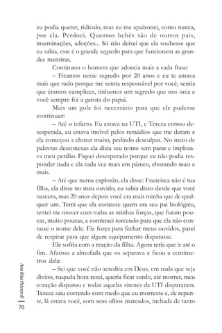 70
AnaRitaPetraroli
eu podia querer, ridículo, mas eu me apaixonei, como nunca,
por ela. Perdoei. Quantos bebês são de outros pais,
inseminações, adoções... Só não deixei que ela soubesse que
eu sabia, este é o grande segredo para que funcionem as gran-
des mentiras.
Continuou o homem que adoecia mais a cada frase:
– Ficamos nesse segredo por 20 anos e eu te amava
mais que tudo porque me sentia responsável por você, sentia
que éramos cúmplices, tínhamos um segredo que nos unia e
você sempre foi a garota do papai.
Mais um gole foi necessário para que ele pudesse
continuar:
– Até o infarto. Eu estava na UTI, e Tereza entrou de-
sesperada, eu estava imóvel pelos remédios que me deram e
ela começou a chorar muito, pedindo desculpas. No meio de
palavras desconexas ela dizia seu nome sem parar e implora-
va meu perdão. Fiquei desesperado porque eu não podia res-
ponder nada e ela cada vez mais em pânico, chorando mais e
mais.
– Até que numa explosão, ela disse: Francisca não é tua
filha, ela disse no meu ouvido, eu sabia disso desde que você
nascera, mas 20 anos depois você era mais minha que de qual-
quer um. Temi que ela contasse quem era seu pai biológico,
tentei me mover com todas as minhas forças, que foram pou-
cas, muito poucas, e continuei torcendo para que ela não con-
tasse o nome dele. Fiz força para fechar meus ouvidos, parei
de respirar para que algum equipamento disparasse.
Ele sofria com a reação da filha. Agora teria que ir até o
fim. Afastou a almofada que os separava e ficou a centíme-
tros dela:
– Sei que você não acredita em Deus, em nada que seja
divino, naquela hora rezei, queria ficar surdo, até morrer, meu
coração disparou e todas aquelas sirenes da UTI dispararam.
Tereza saiu correndo com medo que eu morresse e, de repen-
te, lá estava você, com seus olhos mareados, inchada de tanto
 