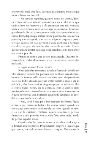 71
König
chorar e foi você que ficou lá segurando a minha mão até que
tudo voltasse ao normal.
– Na semana seguinte, quando estava no quarto, Tere-
za tentou iniciar o assunto novamente e eu a calei, disse que
sabia e isso me bastava e a fiz prometer que não contaria
nada a você. Nunca, nem depois que eu morresse. Confesso
que daquele dia em diante, nunca mais havia pensado no as-
sunto. Bem, depois que minha morte passou a ter data certa e
pensei que este segredo morreria comigo, vi o quanto posso
ter sido egoísta em não permitir a você conhecer a verdade,
em aliviar o peso da mentira das costas da tua mãe. E teria
que ser eu a te contar para que você acreditasse no meu amor
por você e por ela.
Francisca sentiu que estava nocauteada. Quantas in-
formações, todas desencontradas e confusas, novidades
nefastas.
– Papai, câncer? Como assim?
Num primeiro momento aquela informação de não ser
filha daquele homem lhe pareceu sem nenhum sentido, lem-
brou-se da foto na saída de seu banheiro, eram tão parecidos,
ele e ela, todos diziam que suas irmãs saíram à mãe e ela ao
pai. Não, não fazia sentido. Augusto pegou as mãos da filha
e, como todas vezes, ela se espantou com o quanto eram
macias, olhou nos seus olhos mareados e embaçados e sorriu.
Aquele sorriso tal qual borracha apagou do seu peito as dúvi-
das e as confusões e ela disse:
– Não, você é meu pai e isso também me basta. Pegou
a caneta que estava na bolsa e fez como faziam quando ela
era criança um coração no dorso de sua mão, ligando as man-
chas que lá existiam. Tinham aumentado tanto, pensou
Francisca e pela primeira vez na vida ficou com muito medo
de perder aquelas mãos.
O pai então lhe contou todos os detalhes da doença e
lá fizeram muitos planos. Programaram viagens a lugares que
queriam ir, peças de teatros, filmes e parques. Momentos de
 