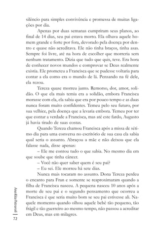72
AnaRitaPetraroli
silêncio para simples convivência e promessa de muitas liga-
ções por dia.
Apenas por duas semanas cumpriram seus planos, ao
final de 14 dias, seu pai estava morto. Ela olhava aquele ho-
mem grande e forte por fora, devorado pela doença por den-
tro e quase não acreditava. Ele não tinha braços, tinha asas.
Sempre foi livre, até na hora de escolher que morreria sem
nenhum tratamento. Dizia que tudo que quis, teve. Era hora
de conhecer novos mundos e comprovar se Deus realmente
existia. Ele prometeu a Francisca que se pudesse voltaria para
contar a ela como era o mundo de lá. Pensando na fé dele,
ela rezou.
Tereza quase morreu junto. Remorso, dor, amor, soli-
dão. O que ela mais temia era a solidão, embora Francisca
morasse com ela, ela sabia que era por pouco tempo e as duas
nunca foram muito confidentes. Temeu pelo seu futuro, por
sua velhice, pela doença que a levaria embora. Temeu por ter
que contar a verdade a Francisca, mas até este fardo, Augusto
já havia tirado de suas costas.
Quando Tereza chamou Francisca após a missa de séti-
mo dia para uma conversa no escritório de sua casa ela sabia
qual seria o assunto. Abraçou a mãe e não deixou que ela
falasse nada, disse apenas:
– Ele me contou tudo o que sabia. No mesmo dia em
que soube que tinha câncer.
– Você não quer saber quem é seu pai?
– Eu sei. Ele morreu há sete dias.
Nunca mais tocaram no assunto. Dona Tereza perdeu
o encanto para Fran e somente se reaproximaram quando a
filha de Francisca nasceu. A pequena nasceu 10 anos após a
morte de seu pai e o segundo pensamento que ocorreu a
Francisca é que seria muito bom se seu pai estivesse ali. Na-
quele momento quando olhou aquele bebê tão pequeno, tão
frágil e tão guerreiro ao mesmo tempo, não passou a acreditar
em Deus, mas em milagres.
 