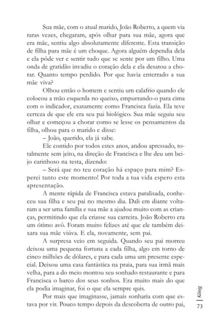 73
König
Sua mãe, com o atual marido, João Roberto, a quem via
raras vezes, chegaram, após olhar para sua mãe, agora que
era mãe, sentiu algo absolutamente diferente. Esta transição
de filha para mãe é um choque. Agora alguém dependia dela
e ela pôde ver e sentir tudo que se sente por um filho. Uma
onda de gratidão invadiu o coração dela e ela desatou a cho-
rar. Quanto tempo perdido. Por que havia enterrado a sua
mãe viva?
Olhou então o homem e sentiu um calafrio quando ele
colocou a mão esquerda no queixo, empurrando-o para cima
com o indicador, exatamente como Francisca fazia. Ela teve
certeza de que ele era seu pai biológico. Sua mãe seguiu seu
olhar e começou a chorar como se lesse os pensamentos da
filha, olhou para o marido e disse:
– João, querido, ela já sabe.
Ele contido por todos estes anos, andou apressado, to-
talmente sem jeito, na direção de Francisca e lhe deu um bei-
jo carinhoso na testa, dizendo:
– Será que no teu coração há espaço para mim? Es-
perei tanto este momento! Por toda a tua vida espero esta
apresentação.
A mente rápida de Francisca estava paralisada, conhe-
ceu sua filha e seu pai no mesmo dia. Dali em diante volta-
ram a ser uma família e sua mãe a ajudou muito com as crian-
ças, permitindo que ela criasse sua carreira. João Roberto era
um ótimo avô. Foram muito felizes até que ele também dei-
xara sua mãe viúva. E ela, novamente, sem pai.
A surpresa veio em seguida. Quando seu pai morreu
deixou uma pequena fortuna a cada filha, algo em torno de
cinco milhões de dólares, e para cada uma um presente espe-
cial. Deixou uma casa fantástica na praia, para sua irmã mais
velha, para a do meio montou seu sonhado restaurante e para
Francisca o barco dos seus sonhos. Era muito mais do que
ela podia imaginar, foi o que ela sempre quis.
Por mais que imaginasse, jamais sonharia com que es-
tava por vir. Pouco tempo depois da descoberta de outro pai,
 