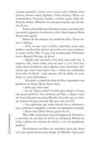 74
AnaRitaPetraroli
a quem aprendeu a amar, veio o susto, outro velório, outro
enterro, muitas outras lágrimas. Outra herança. Desta vez
estarrecedora, Francisca herdou, sozinha, quase trinta mi-
lhões de dólares. Dinheiro era uma preocupação que ela dei-
xou de ter.
Todas estas lembranças ficaram recentes e passaram por
sua mente enquanto ela colocava o tênis. Qual surpresa Dona
Tereza teria agora?
Depois de dez minutos de caminhada, Dna. Tereza ini-
ciou o dialogo:
– Fran, sei que você é adulta, respeitada, como mãe,
mulher e profissional, mesmo que tenha cem anos, continua-
rá sendo minha filha. O que está acontecendo? Problemas
com o Ricardo? Por que ele ficou?
– Mamãe, não seja boba. Está tudo bem entre nós. A
empresa dele, como todas, está em crise e é só. Fora isso,
tenho meus problemas, meus dilemas, meus fantasmas, fan-
tasmas que tento trazer para a luz – nunca um comentário
havia sido tão literal – nada demais, vida de adulto, às vezes
chata, às vezes libertadora.
Afastando o cabelo do olhar da filha e segurando com
gentileza seu braço, Dona Tereza disse:
– Saiba que estou aqui.
– Eu sei. Vamos voltar? O avião parte daqui a 6 horas,
não posso perdê-lo. Vou aterrissar em Paris e depois viajar
até Amsterdã para encontrar Ricardo. Fico feliz que as crian-
ças tenham ido para fazenda. Por que você não foi?
– Vou aproveitar que todos estarão fora e reformar a
casa, aumentar o orquidário e instalar um aquecedor na piscina.
– Muito bem, Dona Tereza, gostei de ver.
Mãe e filha arrumaram a pouca bagagem de Francisca e
o motorista de sua mãe foi levá-la ao aeroporto. Dentro do
avião o piloto era o mesmo da vinda e o voo foi igualmente
perfeito.
Desembarcar em Paris era animador, pena que desta
vez seria apenas ponte para chegar até Ricardo. Ligou para
 