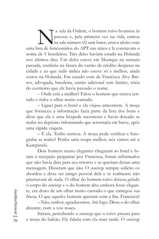 76
AnaRitaPetraroli
N
a sala da Ordem, o homem ruivo levantou às
pressas e, pela primeira vez na vida, entrou
na sala número 02 sem bater, estava afoito com
uma lista de funcionários do APT nas mãos e lá constavam o
nome de 5 brasileiros. Três deles haviam estado na Holanda
nos últimos dias. Um deles esteve em Munique na semana
passada, conferiu na fatura do cartão de crédito despesas na
cidade e ao que tudo indica não esteve só e melhor, ainda
estava na Holanda. Era casado com de Francisca Alvy Bar-
ros, advogada, brasileira, cartão adicional sem limites, sócia
do escritório que ele havia passado o nome.
– Onde está a mulher? Falou o homem que estava sen-
tado e tinha o olhar muito cansado.
– Liguei para o hotel e ela viajou anteontem. A moça
que forneceu a informação fazia parte da lista dos bons e
disse que ela é uma hóspede recorrente e havia deixado as
malas no depósito informando que retornaria em breve, após
uma rápida viagem.
– É ela. Tenho certeza. A moça pode verificar e foto-
grafar as malas? Ponha uma roupa melhor, nós vamos até o
Kempinski.
Dois homens muito elegantes chegaram ao hotel e fo-
ram à recepção perguntar por Francisca, foram informados
que não havia data para seu retorno e se queriam deixar uma
mensagem. Disseram que não. O concierge sempre solícito os
abordou e disse ser amigo pessoal dela e se realmente não
precisavam de nada. O olhar do homem ruivo deixou gelado
o corpo do concierge e o do homem alto, embora fosse elegan-
te, era dono de um olhar muito cansado o que entregou sua
frieza. O que aqueles homens queriam com a Sra. Francisca?
– Não, senhor, agradecemos. Até logo. Disse o do olhar
distante, com a voz rouca.
Saíram, percebendo o concierge que o ruivo piscara para
a moça do balcão. Ele falaria com ela mais tarde. O concierge
 
