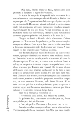 78
AnaRitaPetraroli
– Que pena, prefiro matar as feias, pensou alto, com
grosseria e desprezo o algoz de Francisca.
As fotos da moça do Kempinski nada revelaram. Lá a
carta não estava, nem o computador de Francisca. Teriam que
esperar por ela. Por precaução solicitaram que alguém a seguis-
se em Amsterdã. Deram um jeito de substituir o motorista en-
viado pela companhia aérea aos passageiros em classe executi-
va, por alguém da lista dos bons. Ao ser informada de que o
motorista havia sido substituído, Francisca saiu rapidamente
do voo e pegou o primeiro táxi, furando a fila atrás de si.
Chegou ao hotel e Ricardo ainda não estava. Ótimo,
pensou ela. Tomou um longo banho, pediu uma massagista
no quarto, relaxou. Com a pele bem macia, vestiu a camisola
e deitou na cama na intenção de descansar um pouco. A mas-
sagem foi tão eficiente que Francisca dormiu.
Foi despertada pelas mãos de Ricardo, de tanto convi-
verem, qualquer distância era motivo para profunda sauda-
de. Era muito bom ser tocada por ele novamente. O calor do
abraço aqueceu Francisca, acendeu seus instintos doces e
selvagens, despertou todo seu corpo, em especial suas entra-
nhas, seu amor por Ricardo era visceral. Ele fez com ela um
atribulado sexo, suas mentes desligaram-se de tudo e seus
corpos se entenderam como nunca. Foi um sexo sem pala-
vras. Gemidos aos montes, suor suficiente para que suas mãos
deslizassem, sorrisos e mordidas pequenas, as orelhas tampa-
das, os sons estavam distantes, tudo ficou distante. Só os
dois estavam próximos, muito próximos, quase ocupavam o
mesmo lugar, absolutamente encaixados, pararam por fim e
selaram o reencontro com um longo beijo.
Fran foi a primeira a recompor-se:
– Aconteceu tanta coisa... Eu preciso te contar...
As palavras dela, sem serem escutadas por ele, foram
atropeladas pela fala de Ricardo:
– Fran, despedi o Thomas e o Rui, eram eles ou eu.
Francisca embora compreendesse, quase não aceitava.
Thomas era padrinho de casamento deles! Ele que havia trazido
 