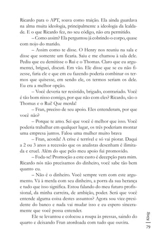 79
König
Ricardo para o APT, soava como traição. Ela ainda guardava
na alma muita ideologia, principalmente a ideologia da lealda-
de. E o que Ricardo fez, no seu código, não era permitido.
– Como assim? Ela perguntou já cobrindo o corpo, quase
com nojo do marido.
– Assim como te disse. O Henry nos reuniu na sala e
disse que somente um ficaria. Saiu e me chamou à sala dele.
Pediu que eu demitisse o Rui e o Thomas. Claro que eu argu-
mentei, briguei, discuti. Em vão. Ele disse que se eu não fi-
zesse, faria ele e que em eu fazendo poderia combinar os ter-
mos que quisesse, em sendo ele, os termos seriam os dele.
Eu era a melhor opção.
– Você deveria ter resistido, brigado, contrariado. Você
é tão bom nisso comigo, por que não com eles? Ricardo, são o
Thomas e o Rui! Que merda!
– Fran, preciso de seu apoio. Eles entenderam, por que
você não?
– Porque te amo. Sei que você é melhor que isso. Você
poderia trabalhar em qualquer lugar, os três poderiam montar
uma empresa juntos. Falou uma mulher muito brava
– Fran, acorda! A crise é terrível e só vai piorar. Daqui
a 2 ou 3 anos a recessão que os analistas desenham é ilimita-
da e cruel. Além do que pelo meu apoio fui promovido.
– Foda-se! Promoção a este custo é decepção para mim.
Ricardo nós não precisamos do dinheiro, você sabe tão bem
quanto eu.
– Não é o dinheiro. Você sempre vem com este argu-
mento. Vá à merda com seu dinheiro, a porra da sua herança
e tudo que isso significa. Estou falando do meu futuro profis-
sional, da minha carreira, de ambição, poder. Será que você
entende alguma coisa destes assuntos? Agora sou vice-presi-
dente do banco e nada vai mudar isso e eu espero sincera-
mente que você possa entender.
Ele se levantou e colocou a roupa às pressas, saindo do
quarto e deixando Fran atordoada com tudo que ouvira.
 