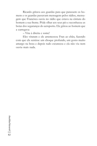 82
AnaRitaPetraroli
Ricardo gritava aos guardas para que parassem os ho-
mens e os guardas passavam mensagens pelos rádios, mensa-
gem que Francisca ouvia no rádio que estava na cintura do
homem a sua frente. Pôde olhar aos seus pés e reconheceu as
botas dos seguranças do aeroporto. Ele gritou ao homem que
a carregava:
– Vira à direita e some!
Eles viraram e ele arremessou Fran ao chão, fazendo
com que ela sentisse um choque profundo, um gosto muito
amargo na boca e depois tudo escureceu e ela não viu nem
ouviu mais nada.
 