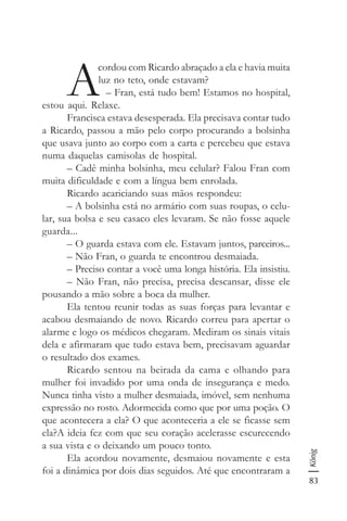 83
König
A
cordou com Ricardo abraçado a ela e havia muita
luz no teto, onde estavam?
– Fran, está tudo bem! Estamos no hospital,
estou aqui. Relaxe.
Francisca estava desesperada. Ela precisava contar tudo
a Ricardo, passou a mão pelo corpo procurando a bolsinha
que usava junto ao corpo com a carta e percebeu que estava
numa daquelas camisolas de hospital.
– Cadê minha bolsinha, meu celular? Falou Fran com
muita dificuldade e com a língua bem enrolada.
Ricardo acariciando suas mãos respondeu:
– A bolsinha está no armário com suas roupas, o celu-
lar, sua bolsa e seu casaco eles levaram. Se não fosse aquele
guarda...
– O guarda estava com ele. Estavam juntos, parceiros...
– Não Fran, o guarda te encontrou desmaiada.
– Preciso contar a você uma longa história. Ela insistiu.
– Não Fran, não precisa, precisa descansar, disse ele
pousando a mão sobre a boca da mulher.
Ela tentou reunir todas as suas forças para levantar e
acabou desmaiando de novo. Ricardo correu para apertar o
alarme e logo os médicos chegaram. Mediram os sinais vitais
dela e afirmaram que tudo estava bem, precisavam aguardar
o resultado dos exames.
Ricardo sentou na beirada da cama e olhando para
mulher foi invadido por uma onda de insegurança e medo.
Nunca tinha visto a mulher desmaiada, imóvel, sem nenhuma
expressão no rosto. Adormecida como que por uma poção. O
que acontecera a ela? O que aconteceria a ele se ficasse sem
ela?A ideia fez com que seu coração acelerasse escurecendo
a sua vista e o deixando um pouco tonto.
Ela acordou novamente, desmaiou novamente e esta
foi a dinâmica por dois dias seguidos. Até que encontraram a
 