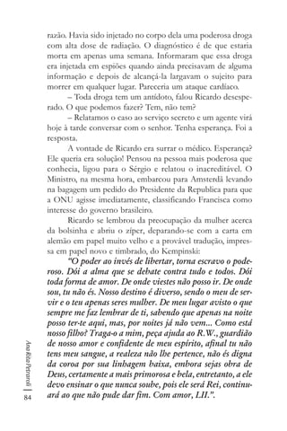 84
AnaRitaPetraroli
razão. Havia sido injetado no corpo dela uma poderosa droga
com alta dose de radiação. O diagnóstico é de que estaria
morta em apenas uma semana. Informaram que essa droga
era injetada em espiões quando ainda precisavam de alguma
informação e depois de alcançá-la largavam o sujeito para
morrer em qualquer lugar. Pareceria um ataque cardíaco.
– Toda droga tem um antídoto, falou Ricardo desespe-
rado. O que podemos fazer? Tem, não tem?
– Relatamos o caso ao serviço secreto e um agente virá
hoje à tarde conversar com o senhor. Tenha esperança. Foi a
resposta.
A vontade de Ricardo era surrar o médico. Esperança?
Ele queria era solução! Pensou na pessoa mais poderosa que
conhecia, ligou para o Sérgio e relatou o inacreditável. O
Ministro, na mesma hora, embarcou para Amsterdã levando
na bagagem um pedido do Presidente da Republica para que
a ONU agisse imediatamente, classificando Francisca como
interesse do governo brasileiro.
Ricardo se lembrou da preocupação da mulher acerca
da bolsinha e abriu o zíper, deparando-se com a carta em
alemão em papel muito velho e a provável tradução, impres-
sa em papel novo e timbrado, do Kempinski:
“O poder ao invés de libertar, torna escravo o pode-
roso. Dói a alma que se debate contra tudo e todos. Dói
toda forma de amor. De onde viestes não posso ir. De onde
sou, tu não és. Nosso destino é diverso, sendo o meu de ser-
vir e o teu apenas seres mulher. De meu lugar avisto o que
sempre me faz lembrar de ti, sabendo que apenas na noite
posso ter-te aqui, mas, por noites já não vem... Como está
nosso filho? Traga-o a mim, peça ajuda ao R.W., guardião
de nosso amor e confidente de meu espírito, afinal tu não
tens meu sangue, a realeza não lhe pertence, não és digna
da coroa por sua linhagem baixa, embora sejas obra de
Deus, certamente a mais primorosa e bela, entretanto, a ele
devo ensinar o que nunca soube, pois ele será Rei, continu-
ará ao que não pude dar fim. Com amor, LII.”.
 