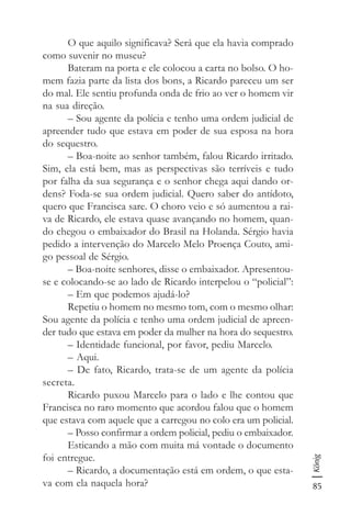 85
König
O que aquilo significava? Será que ela havia comprado
como suvenir no museu?
Bateram na porta e ele colocou a carta no bolso. O ho-
mem fazia parte da lista dos bons, a Ricardo pareceu um ser
do mal. Ele sentiu profunda onda de frio ao ver o homem vir
na sua direção.
– Sou agente da polícia e tenho uma ordem judicial de
apreender tudo que estava em poder de sua esposa na hora
do sequestro.
– Boa-noite ao senhor também, falou Ricardo irritado.
Sim, ela está bem, mas as perspectivas são terríveis e tudo
por falha da sua segurança e o senhor chega aqui dando or-
dens? Foda-se sua ordem judicial. Quero saber do antídoto,
quero que Francisca sare. O choro veio e só aumentou a rai-
va de Ricardo, ele estava quase avançando no homem, quan-
do chegou o embaixador do Brasil na Holanda. Sérgio havia
pedido a intervenção do Marcelo Melo Proença Couto, ami-
go pessoal de Sérgio.
– Boa-noite senhores, disse o embaixador. Apresentou-
se e colocando-se ao lado de Ricardo interpelou o “policial”:
– Em que podemos ajudá-lo?
Repetiu o homem no mesmo tom, com o mesmo olhar:
Sou agente da polícia e tenho uma ordem judicial de apreen-
der tudo que estava em poder da mulher na hora do sequestro.
– Identidade funcional, por favor, pediu Marcelo.
– Aqui.
– De fato, Ricardo, trata-se de um agente da polícia
secreta.
Ricardo puxou Marcelo para o lado e lhe contou que
Francisca no raro momento que acordou falou que o homem
que estava com aquele que a carregou no colo era um policial.
– Posso confirmar a ordem policial, pediu o embaixador.
Esticando a mão com muita má vontade o documento
foi entregue.
– Ricardo, a documentação está em ordem, o que esta-
va com ela naquela hora?
 