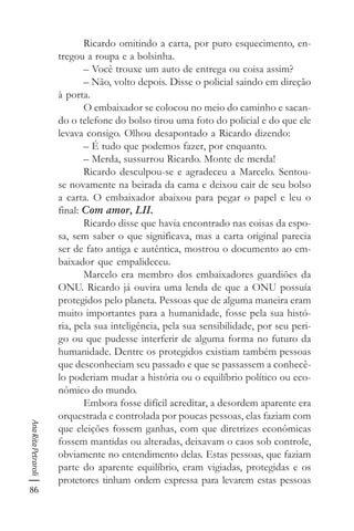 86
AnaRitaPetraroli
Ricardo omitindo a carta, por puro esquecimento, en-
tregou a roupa e a bolsinha.
– Você trouxe um auto de entrega ou coisa assim?
– Não, volto depois. Disse o policial saindo em direção
à porta.
O embaixador se colocou no meio do caminho e sacan-
do o telefone do bolso tirou uma foto do policial e do que ele
levava consigo. Olhou desapontado a Ricardo dizendo:
– É tudo que podemos fazer, por enquanto.
– Merda, sussurrou Ricardo. Monte de merda!
Ricardo desculpou-se e agradeceu a Marcelo. Sentou-
se novamente na beirada da cama e deixou cair de seu bolso
a carta. O embaixador abaixou para pegar o papel e leu o
final: Com amor, LII.
Ricardo disse que havia encontrado nas coisas da espo-
sa, sem saber o que significava, mas a carta original parecia
ser de fato antiga e autêntica, mostrou o documento ao em-
baixador que empalideceu.
Marcelo era membro dos embaixadores guardiões da
ONU. Ricardo já ouvira uma lenda de que a ONU possuía
protegidos pelo planeta. Pessoas que de alguma maneira eram
muito importantes para a humanidade, fosse pela sua histó-
ria, pela sua inteligência, pela sua sensibilidade, por seu peri-
go ou que pudesse interferir de alguma forma no futuro da
humanidade. Dentre os protegidos existiam também pessoas
que desconheciam seu passado e que se passassem a conhecê-
lo poderiam mudar a história ou o equilíbrio político ou eco-
nômico do mundo.
Embora fosse difícil acreditar, a desordem aparente era
orquestrada e controlada por poucas pessoas, elas faziam com
que eleições fossem ganhas, com que diretrizes econômicas
fossem mantidas ou alteradas, deixavam o caos sob controle,
obviamente no entendimento delas. Estas pessoas, que faziam
parte do aparente equilíbrio, eram vigiadas, protegidas e os
protetores tinham ordem expressa para levarem estas pessoas
 