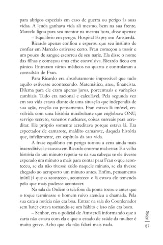 87
König
para abrigos especiais em caso de guerra ou perigo às suas
vidas. A lenda ganhava vida ali mesmo, bem na sua frente.
Marcelo ligou para seu mentor na mesma hora, disse apenas:
– Equilíbrio em perigo. Hospital Expry em Amsterdã.
Ricardo apenas confiou e esperou que seu instinto de
confiar em Marcelo estivesse certo. Fran começou a tossir e
um pouco de sangue escorreu de seu nariz. Ela disse o nome
das filhas e começou uma crise convulsiva. Ricardo ficou em
pânico. Entraram vários médicos no quarto e controlaram a
convulsão de Fran.
Para Ricardo era absolutamente impossível que tudo
aquilo estivesse acontecendo. Matemático, ateu, financista.
Dilema para ele eram apenas juros, porcentuais e variações
cambiais. Tudo era racional e calculável. Pela segunda vez
em sua vida estava diante de uma situação que independia de
sua ação, reação ou pensamento. Fran estava lá imóvel, en-
volvida com uma história mirabolante que englobava ONU,
serviço secreto, venenos nucleares, coisas surreais para acre-
ditar. Ele próprio somente acreditava porque estava lá. Era
espectador de camarote, maldito camarote, daquela história
que, infelizmente, era capítulo da sua vida.
A frase equilíbrio em perigo tornou a cena ainda mais
inacreditável e causou em Ricardo enorme mal-estar. E a velha
história do um minuto repetiu-se na sua cabeça: se ele tivesse
esperado um minuto a mais para contar para Fran o que acon-
teceu, se ela não tivesse saído naquele minuto, se ela tivesse
chegado ao aeroporto um minuto antes. Enfim, pensamento
inútil já que o aconteceu, aconteceu e lá estava ele temendo
pelo que mais pudesse acontecer.
Na sala da Ordem o telefone da ponta tocou e antes que
o toque terminasse o homem ruivo atendeu a chamada. Pela
sua cara a notícia não era boa. Entrar na sala do Coordenador
sem bater estava tornando-se um hábito e isso não era bom.
– Senhor, era o policial de Amsterdã informando que a
carta não estava com ela e que o estado de saúde da mulher é
muito grave. Acho que ela não falará mais nada.
 