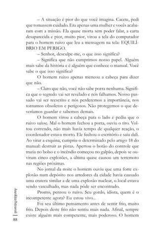 88
AnaRitaPetraroli
– A situação é pior do que você imagina. Cacete, pedi
que tomassem cuidado. Era apenas uma mulher e vocês acaba-
ram com a missão. Ela quase morta sem poder falar, a carta
desaparecida e pior, muito pior, virou a tela do computador
para o homem ruivo que leu a mensagem na tela: EQUILÍ-
BRIO EM PERIGO.
– Senhor, desculpe-me, o que isso significa?
– Significa que não cumprimos nosso papel. Alguém
mais sabe da história e é alguém que conhece o manual. Você
sabe o que isso significa?
O homem ruivo apenas meneou a cabeça para dizer
que não.
– Claro que não, você não sabe porra nenhuma. Signifi-
ca que o segredo vai ser revelado e nós falhamos. Nosso pas-
sado vai ser reescrito e nós perderemos a importância, nos
tornamos obsoletos e perigosos. Não protegemos o que de-
veríamos guardar e sabemos demais.
O homem virou a cabeça para o lado e pediu que o
ruivo saísse. Mal o homem fechou a porta, ouviu o tiro. Vol-
tou correndo, não mais havia tempo de qualquer reação, o
coordenador estava morto. Ele fechou o escritório e saiu dali.
Ao virar a esquina, cumpriu o determinado pelo artigo 18 do
manual: destruir as pistas. Apertou o botão do controle que
trazia no bolso e o incêndio começou no galpão, depois se ou-
viram cinco explosões, a última quase causou um terremoto
nas regiões próximas.
No jornal da noite o homem ouviu que uma forte ex-
plosão num depósito nos arredores da cidade havia causado
uma cratera similar a de uma explosão nuclear, o local estava
sendo vasculhado, mas nada pôde ser encontrado.
Pronto, pensou o ruivo. Seu gordo, idiota, quem é o
incompetente agora? Eu estou vivo...
Foi seu último pensamento antes de sentir frio, muito
frio. Depois deste frio não sentiu mais nada. Afinal, sempre
existe alguém mais competente, mais poderoso. O homem
 