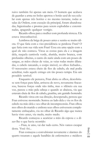 89
König
ruivo também foi apenas um meio. O homem que acabava
de guardar a arma no bolso apertou o botão azul do seu celu-
lar com apenas três botões e no mesmo instante, todas as
salas da Ordem, com exceção da principal, foram abandona-
das, higienizadas e prontas para serem explodidas e extermi-
nadas, apagando qualquer vestígio.
Ricardo olhou para a mulher com profunda tristeza. Ela
estava irreconhecível.
Lembrou da briga de pouco antes e sentiu-se muito idi-
ota. O que faria com a vice-presidência se perdesse Fran? O
que faria com sua vida sem Fran? Essa era uma opção com a
qual ele não contava. Virou as costas para ela e a imagem
dela, naquela camisola verde, abatida, muito branca, com
profundas olheiras, o canto do nariz ainda com um pouco de
sangue, as mãos cheias de veias, as veias todas muito dilata-
das, o cabelo rareando, o corpo imóvel, os olhos fechados...
O travesseiro estava cheio de fios de cabelo, ele mal podia
acreditar, todo aquele estrago em tão pouco tempo. Era um
pesadelo terrível.
Enquanto ele pensava, Fran abriu os olhos, descobriu-
se sem forças para falar, arriscou de novo, novamente fracas-
sou, buscou forças onde não tinha, mas o silêncio era sua
voz, passou a mão pela cabeça e quando as abaixou, viu que
estavam cheia de fios de cabelo, grunhiu, um gemido horrendo.
Ricardo virou em sua direção, desesperado, pensou que
Fran estivesse morrendo. Sentou ao lado dela e viu os fios de
cabelo na mão dela e seu olhar de incompreensão. Fran olhou
nos olhos do marido e embora seus olhos estivessem comple-
tamente embaçados, viu no olhar de Ricardo algo que nunca
havia visto antes, viu medo, muito medo.
Ricardo começou a acariciar a mão da esposa e a di-
zer-lhe o que havia ocorrido:
– Fran, te amo, vai dar tudo certo. Nós vamos escapar
desta. Você foi...
Fran começou a convulsionar novamente e alarmes do
quarto tocaram e aquele batalhão de enfermeiros e médicos
 