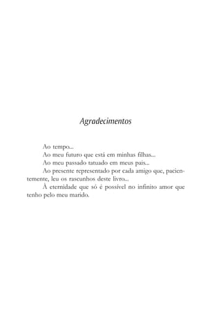Agradecimentos
Ao tempo...
Ao meu futuro que está em minhas filhas...
Ao meu passado tatuado em meus pais...
Ao presente representado por cada amigo que, pacien-
temente, leu os rascunhos deste livro...
À eternidade que só é possível no infinito amor que
tenho pelo meu marido.
 